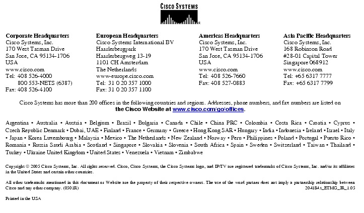 Text Box:  Corporate HeadquartersCisco Systems, Inc.170 West Tasman DriveSan Jose, CA 95134-1706USAwww.cisco.comTel:   408 526-4000    800 553-NETS (6387)Fax: 408 526-4100    European HeadquartersCisco Systems International BVHaarlerbergparkHaarlerbergweg 13-191101 CH AmsterdamThe Netherlandswww-europe.cisco.comTel:  31 0 20 357 1000Fax:    31 0 20 357 1100    Americas HeadquartersCisco Systems, Inc.170 West Tasman DriveSan Jose, CA 95134-1706USAwww.cisco.comTel:    408 526-7660Fax:    408 527-0883    Asia Pacific HeadquartersCisco Systems, Inc.168 Robinson Road#28-01 Capital TowerSingapore 068912www.cisco.comTel: +65 6317 7777Fax: +65 6317 7799Cisco Systems has more than 200 offices in the following countries and regions. Addresses, phone numbers, and fax numbers are listed onthe Cisco Website at www.cisco.com/go/offices.Argentina &middot; Australia &middot; Austria &middot; Belgium &middot; Brazil &middot; Bulgaria &middot; Canada &middot; Chile &middot; China PRC &middot; Colombia &middot; Costa Rica &middot; Croatia &middot; Cyprus &middot; Czech Republic Denmark &middot; Dubai, UAE &middot; Finland &middot; France &middot; Germany &middot; Greece &middot; Hong Kong SAR &middot; Hungary &middot; India &middot; Indonesia &middot; Ireland &middot; Israel &middot; Italy &middot; Japan &middot; Korea Luxembourg &middot; Malaysia &middot; Mexico &middot; The Netherlands &middot; New Zealand &middot; Norway &middot; Peru &middot; Philippines &middot; Poland &middot; Portugal &middot; Puerto Rico &middot; Romania &middot; Russia Saudi Arabia &middot; Scotland &middot; Singapore &middot; Slovakia &middot; Slovenia &middot; South Africa &middot; Spain &middot; Sweden &middot; Switzerland &middot; Taiwan &middot; Thailand &middot; Turkey &middot; Ukraine United Kingdom &middot; United States &middot; Venezuela &middot; Vietnam &middot; ZimbabweCopyright  2005 Cisco Systems, Inc. All rights reserved. Cisco, Cisco Systems, the Cisco Systems logo, and IP/TV are registered trademarks of Cisco Systems, Inc. and/or its affiliates in the United States and certain other countries.All other trademarks mentioned in this document or Website are the property of their respective owners. The use of the word partner does not imply a partnership relationship between Cisco and any other company. (0501R)   204184.t_ETMG_JR_1.05Printed in the USA