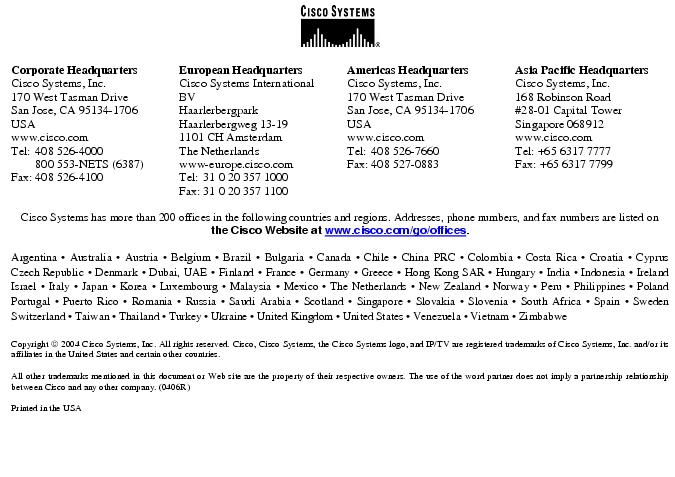 Text Box:  Corporate HeadquartersCisco Systems, Inc.170 West Tasman DriveSan Jose, CA 95134-1706USAwww.cisco.comTel:   408 526-4000    800 553-NETS (6387)Fax: 408 526-4100    European HeadquartersCisco Systems International BVHaarlerbergparkHaarlerbergweg 13-191101 CH AmsterdamThe Netherlandswww-europe.cisco.comTel:  31 0 20 357 1000Fax:    31 0 20 357 1100    Americas HeadquartersCisco Systems, Inc.170 West Tasman DriveSan Jose, CA 95134-1706USAwww.cisco.comTel:    408 526-7660Fax:    408 527-0883    Asia Pacific HeadquartersCisco Systems, Inc.168 Robinson Road#28-01 Capital Tower Singapore 068912www.cisco.comTel: +65 6317 7777Fax: +65 6317 7799Cisco Systems has more than 200 offices in the following countries and regions. Addresses, phone numbers, and fax numbers are listed on the Cisco Website at www.cisco.com/go/offices.Argentina &middot; Australia &middot; Austria &middot; Belgium &middot; Brazil &middot; Bulgaria &middot; Canada &middot; Chile &middot; China PRC &middot; Colombia &middot; Costa Rica &middot; Croatia &middot; Cyprus  Czech Republic &middot; Denmark &middot; Dubai, UAE &middot; Finland &middot; France &middot; Germany &middot; Greece &middot; Hong Kong SAR &middot; Hungary &middot; India &middot; Indonesia &middot; Ireland Israel &middot; Italy &middot; Japan &middot; Korea &middot; Luxembourg &middot; Malaysia &middot; Mexico &middot; The Netherlands &middot; New Zealand &middot; Norway &middot; Peru &middot; Philippines &middot; Poland Portugal &middot; Puerto Rico &middot; Romania &middot; Russia &middot; Saudi Arabia &middot; Scotland &middot; Singapore &middot; Slovakia &middot; Slovenia &middot; South Africa &middot; Spain &middot; Sweden Switzerland &middot; Taiwan &middot; Thailand &middot; Turkey &middot; Ukraine &middot; United Kingdom &middot; United States &middot; Venezuela &middot; Vietnam &middot; Zimbabwe                       Copyright  2004 Cisco Systems, Inc. All rights reserved. Cisco, Cisco Systems, the Cisco Systems logo, and IP/TV are registered trademarks of Cisco Systems, Inc. and/or its affiliates in the United States and certain other countries.All other trademarks mentioned in this document or Web site are the property of their respective owners. The use of the word partner does not imply a partnership relationship between Cisco and any other company. (0406R)Printed in the USA