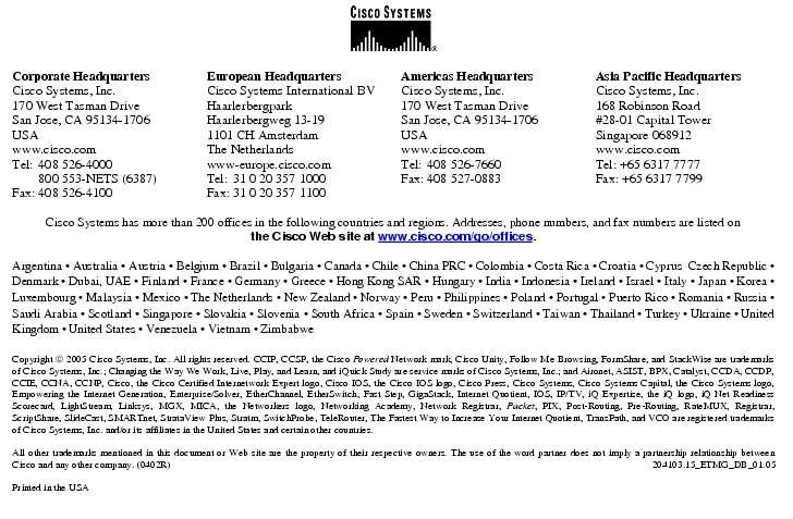 Text Box:  Corporate HeadquartersCisco Systems, Inc.170 West Tasman DriveSan Jose, CA 95134-1706USAwww.cisco.comTel:   408 526-4000    800 553-NETS (6387)Fax: 408 526-4100    European HeadquartersCisco Systems International BVHaarlerbergparkHaarlerbergweg 13-191101 CH AmsterdamThe Netherlandswww-europe.cisco.comTel:  31 0 20 357 1000Fax:    31 0 20 357 1100    Americas HeadquartersCisco Systems, Inc.170 West Tasman DriveSan Jose, CA 95134-1706USAwww.cisco.comTel:    408 526-7660Fax:    408 527-0883    Asia Pacific HeadquartersCisco Systems, Inc.168 Robinson Road#28-01 Capital Tower Singapore 068912www.cisco.comTel: +65 6317 7777Fax: +65 6317 7799Cisco Systems has more than 200 offices in the following countries and regions. Addresses, phone numbers, and fax numbers are listed on the Cisco Web site at www.cisco.com/go/offices.Argentina &middot; Australia &middot; Austria &middot; Belgium &middot; Brazil &middot; Bulgaria &middot; Canada &middot; Chile &middot; China PRC &middot; Colombia &middot; Costa Rica &middot; Croatia &middot; Cyprus  Czech Republic &middot; Denmark &middot; Dubai, UAE &middot; Finland &middot; France &middot; Germany &middot; Greece &middot; Hong Kong SAR &middot; Hungary &middot; India &middot; Indonesia &middot; Ireland &middot; Israel &middot; Italy &middot; Japan &middot; Korea &middot; Luxembourg &middot; Malaysia &middot; Mexico &middot; The Netherlands &middot; New Zealand &middot; Norway &middot; Peru &middot; Philippines &middot; Poland &middot; Portugal &middot; Puerto Rico &middot; Romania &middot; Russia &middot; Saudi Arabia &middot; Scotland &middot; Singapore &middot; Slovakia &middot; Slovenia &middot; South Africa &middot; Spain &middot; Sweden &middot; Switzerland &middot; Taiwan &middot; Thailand &middot; Turkey &middot; Ukraine &middot; United Kingdom &middot; United States &middot; Venezuela &middot; Vietnam &middot; ZimbabweCopyright  2005 Cisco Systems, Inc. All rights reserved. CCIP, CCSP, the Cisco Powered Network mark, Cisco Unity, Follow Me Browsing, FormShare, and StackWise are trademarks of Cisco Systems, Inc.; Changing the Way We Work, Live, Play, and Learn, and iQuick Study are service marks of Cisco Systems, Inc.; and Aironet, ASIST, BPX, Catalyst, CCDA, CCDP, CCIE, CCNA, CCNP, Cisco, the Cisco Certified Internetwork Expert logo, Cisco IOS, the Cisco IOS logo, Cisco Press, Cisco Systems, Cisco Systems Capital, the Cisco Systems logo, Empowering the Internet Generation, Enterprise/Solver, EtherChannel, EtherSwitch, Fast Step, GigaStack, Internet Quotient, IOS, IP/TV, iQ Expertise, the iQ logo, iQ Net Readiness Scorecard, LightStream, Linksys, MGX, MICA, the Networkers logo, Networking Academy, Network Registrar, Packet, PIX, Post-Routing, Pre-Routing, RateMUX, Registrar, ScriptShare, SlideCast, SMARTnet, StrataView Plus, Stratm, SwitchProbe, TeleRouter, The Fastest Way to Increase Your Internet Quotient, TransPath, and VCO are registered trademarks of Cisco Systems, Inc. and/or its affiliates in the United States and certain other countries.All other trademarks mentioned in this document or Web site are the property of their respective owners. The use of the word partner does not imply a partnership relationship between Cisco and any other company. (0402R)     204103.15_ETMG_DB_01.05Printed in the USA