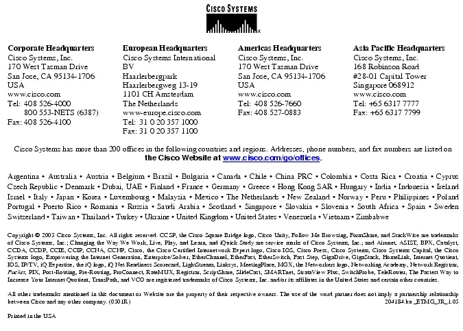 Text Box:  Corporate HeadquartersCisco Systems, Inc.170 West Tasman DriveSan Jose, CA 95134-1706USAwww.cisco.comTel:   408 526-4000    800 553-NETS (6387)Fax: 408 526-4100    European HeadquartersCisco Systems International BVHaarlerbergparkHaarlerbergweg 13-191101 CH AmsterdamThe Netherlandswww-europe.cisco.comTel:  31 0 20 357 1000Fax:    31 0 20 357 1100    Americas HeadquartersCisco Systems, Inc.170 West Tasman DriveSan Jose, CA 95134-1706USAwww.cisco.comTel:    408 526-7660Fax:    408 527-0883    Asia Pacific HeadquartersCisco Systems, Inc.168 Robinson Road#28-01 Capital TowerSingapore 068912www.cisco.comTel: +65 6317 7777Fax: +65 6317 7799Cisco Systems has more than 200 offices in the following countries and regions. Addresses, phone numbers, and fax numbers are listed onthe Cisco Website at www.cisco.com/go/offices.Argentina &middot; Australia &middot; Austria &middot; Belgium &middot; Brazil &middot; Bulgaria &middot; Canada &middot; Chile &middot; China PRC &middot; Colombia &middot; Costa Rica &middot; Croatia &middot; Cyprus Czech Republic &middot; Denmark &middot; Dubai, UAE &middot; Finland &middot; France &middot; Germany &middot; Greece &middot; Hong Kong SAR &middot; Hungary &middot; India &middot; Indonesia &middot; Ireland Israel &middot; Italy &middot; Japan &middot; Korea &middot; Luxembourg &middot; Malaysia &middot; Mexico &middot; The Netherlands &middot; New Zealand &middot; Norway &middot; Peru &middot; Philippines &middot; Poland Portugal &middot; Puerto Rico &middot; Romania &middot; Russia &middot; Saudi Arabia &middot; Scotland &middot; Singapore &middot; Slovakia &middot; Slovenia &middot; South Africa &middot; Spain &middot; Sweden Switzerland &middot; Taiwan &middot; Thailand &middot; Turkey &middot; Ukraine &middot; United Kingdom &middot; United States &middot; Venezuela &middot; Vietnam &middot; Zimbabwe                      Copyright &copy; 2005 Cisco Systems, Inc. All rights reserved. CCSP, the Cisco Square Bridge logo, Cisco Unity, Follow Me Browsing, FormShare, and StackWise are trademarks of Cisco Systems, Inc.; Changing the Way We Work, Live, Play, and Learn, and iQuick Study are service marks of Cisco Systems, Inc.; and Aironet, ASIST, BPX, Catalyst, CCDA, CCDP, CCIE, CCIP, CCNA, CCNP, Cisco, the Cisco Certified Internetwork Expert logo, Cisco IOS, Cisco Press, Cisco Systems, Cisco Systems Capital, the Cisco Systems logo, Empowering the Internet Generation, Enterprise/Solver, EtherChannel, EtherFast, EtherSwitch, Fast Step, GigaDrive, GigaStack, HomeLink, Internet Quotient, IOS, IP/TV, iQ Expertise, the iQ logo, iQ Net Readiness Scorecard, LightStream, Linksys, MeetingPlace, MGX, the Networkers logo, Networking Academy, Network Registrar, Packet, PIX, Post-Routing, Pre-Routing, ProConnect, RateMUX, Registrar, ScriptShare, SlideCast, SMARTnet, StrataView Plus, SwitchProbe, TeleRouter, The Fastest Way to Increase Your Internet Quotient, TransPath, and VCO are registered trademarks of Cisco Systems, Inc. and/or its affiliates in the United States and certain other countries.All other trademarks mentioned in this document or Website are the property of their respective owners. The use of the word partner does not imply a partnership relationship between Cisco and any other company. (0501R)   204184.ba _ETMG_JR_1.05Printed in the USAXXXXXX.xx_ETMG_XX_12.04