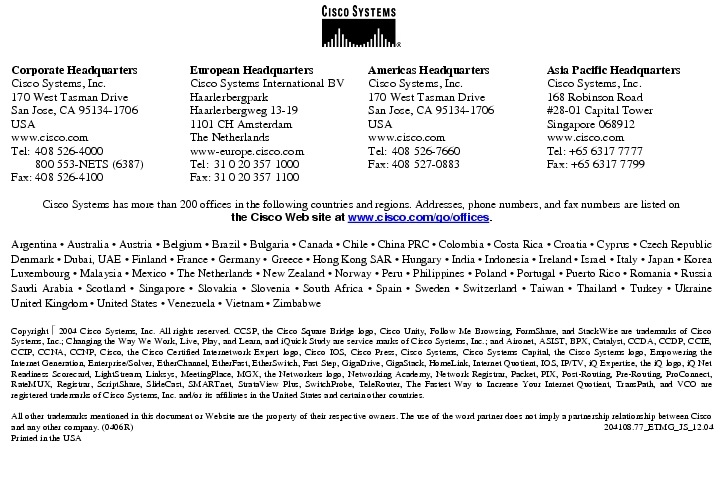 Text Box:  Corporate HeadquartersCisco Systems, Inc.170 West Tasman DriveSan Jose, CA 95134-1706USAwww.cisco.comTel:   408 526-4000    800 553-NETS (6387)Fax: 408 526-4100    European HeadquartersCisco Systems International BVHaarlerbergparkHaarlerbergweg 13-191101 CH AmsterdamThe Netherlandswww-europe.cisco.comTel:  31 0 20 357 1000Fax:    31 0 20 357 1100    Americas HeadquartersCisco Systems, Inc.170 West Tasman DriveSan Jose, CA 95134-1706USAwww.cisco.comTel:    408 526-7660Fax:    408 527-0883    Asia Pacific HeadquartersCisco Systems, Inc.168 Robinson Road#28-01 Capital Tower Singapore 068912www.cisco.comTel: +65 6317 7777Fax: +65 6317 7799Cisco Systems has more than 200 offices in the following countries and regions. Addresses, phone numbers, and fax numbers are listed onthe Cisco Web site at www.cisco.com/go/offices.Argentina &middot; Australia &middot; Austria &middot; Belgium &middot; Brazil &middot; Bulgaria &middot; Canada &middot; Chile &middot; China PRC &middot; Colombia &middot; Costa Rica &middot; Croatia &middot; Cyprus &middot; Czech Republic Denmark &middot; Dubai, UAE &middot; Finland &middot; France &middot; Germany &middot; Greece &middot; Hong Kong SAR &middot; Hungary &middot; India &middot; Indonesia &middot; Ireland &middot; Israel &middot; Italy &middot; Japan &middot; Korea Luxembourg &middot; Malaysia &middot; Mexico &middot; The Netherlands &middot; New Zealand &middot; Norway &middot; Peru &middot; Philippines &middot; Poland &middot; Portugal &middot; Puerto Rico &middot; Romania &middot; Russia Saudi Arabia &middot; Scotland &middot; Singapore &middot; Slovakia &middot; Slovenia &middot; South Africa &middot; Spain &middot; Sweden &middot; Switzerland &middot; Taiwan &middot; Thailand &middot; Turkey &middot; Ukraine United Kingdom &middot; United States &middot; Venezuela &middot; Vietnam &middot; ZimbabweCopyright  2004 Cisco Systems, Inc. All rights reserved. CCSP, the Cisco Square Bridge logo, Cisco Unity, Follow Me Browsing, FormShare, and StackWise are trademarks of Cisco Systems, Inc.; Changing the Way We Work, Live, Play, and Learn, and iQuick Study are service marks of Cisco Systems, Inc.; and Aironet, ASIST, BPX, Catalyst, CCDA, CCDP, CCIE, CCIP, CCNA, CCNP, Cisco, the Cisco Certified Internetwork Expert logo, Cisco IOS, Cisco Press, Cisco Systems, Cisco Systems Capital, the Cisco Systems logo, Empowering the Internet Generation, Enterprise/Solver, EtherChannel, EtherFast, EtherSwitch, Fast Step, GigaDrive, GigaStack, HomeLink, Internet Quotient, IOS, IP/TV, iQ Expertise, the iQ logo, iQ Net Readiness Scorecard, LightStream, Linksys, MeetingPlace, MGX, the Networkers logo, Networking Academy, Network Registrar, Packet, PIX, Post-Routing, Pre-Routing, ProConnect, RateMUX, Registrar, ScriptShare, SlideCast, SMARTnet, StrataView Plus, SwitchProbe, TeleRouter, The Fastest Way to Increase Your Internet Quotient, TransPath, and VCO are registered trademarks of Cisco Systems, Inc. and/or its affiliates in the United States and certain other countries.All other trademarks mentioned in this document or Website are the property of their respective owners. The use of the word partner does not imply a partnership relationship between Cisco and any other company. (0406R)    204108.77_ETMG_JS_12.04Printed in the USA
