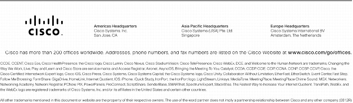 Text Box:  Corporate HeadquartersCisco Systems, Inc.170 West Tasman DriveSan Jose, CA 95134-1706USAwww.cisco.comTel: 408 526-4000    800 553-NETS (6387)Fax: 408 526-4100    European HeadquartersCisco Systems International BVHaarlerbergparkHaarlerbergweg 13-191101 CH AmsterdamThe Netherlandswww-europe.cisco.comTel:  31 0 20 357 1000Fax:    31 0 20 357 1100    Americas HeadquartersCisco Systems, Inc.170 West Tasman DriveSan Jose, CA 95134-1706USAwww.cisco.comTel:    408 526-7660Fax:    408 527-0883    Asia Pacific HeadquartersCisco Systems, Inc.168 Robinson Road#28-01 Capital TowerSingapore 068912www.cisco.comTel: +65 6317 7777Fax: +65 6317 7799Cisco Systems has more than 200 offices in the following countries and regions. Addresses, phone numbers, and fax numbers are listed onthe Cisco Website at www.cisco.com/go/offices.Argentina &middot; Australia &middot; Austria &middot; Belgium &middot; Brazil &middot; Bulgaria &middot; Canada &middot; Chile &middot; China PRC &middot; Colombia &middot; Costa Rica &middot; Croatia &middot; Cyprus Czech Republic &middot; Denmark &middot; Dubai, UAE &middot; Finland &middot; France &middot; Germany &middot; Greece &middot; Hong Kong SAR &middot; Hungary &middot; India &middot; Indonesia &middot; Ireland &middot; Israel Italy &middot; Japan &middot; Korea &middot; Luxembourg &middot; Malaysia &middot; Mexico &middot; The Netherlands &middot; New Zealand &middot; Norway &middot; Peru &middot; Philippines &middot; Poland &middot; Portugal Puerto Rico &middot; Romania &middot; Russia &middot; Saudi Arabia &middot; Scotland &middot; Singapore &middot; Slovakia &middot; Slovenia &middot; South Africa &middot; Spain &middot; Sweden &middot; Switzerland &middot; Taiwan Thailand &middot; Turkey &middot; Ukraine &middot; United Kingdom &middot; United States &middot; Venezuela &middot; Vietnam &middot; ZimbabweCopyright  2005 Cisco Systems, Inc. All rights reserved. CCSP, CCVP, the Cisco Square Bridge logo, Follow Me Browsing, and StackWise are trademarks of Cisco Systems, Inc.; Changing the Way We Work, Live, Play, and Learn, and iQuick Study are service marks of Cisco Systems, Inc.; and Access Registrar, Aironet, ASIST, BPX, Catalyst, CCDA, CCDP, CCIE, CCIP, CCNA, CCNP, Cisco, the Cisco Certified Internetwork Expert logo, Cisco IOS, Cisco Press, Cisco Systems, Cisco Systems Capital, the Cisco Systems logo, Cisco Unity, Empowering the Internet Generation, Enterprise/Solver, EtherChannel, EtherFast, EtherSwitch, Fast Step, FormShare, GigaDrive, GigaStack, HomeLink, Internet Quotient, IOS, IP/TV, iQ Expertise, the iQ logo, iQ Net Readiness Scorecard, LightStream, Linksys, MeetingPlace, MGX, the Networkers logo, Networking Academy, Network Registrar, Packet, PIX, Post-Routing, Pre-Routing, ProConnect, RateMUX, ScriptShare, SlideCast, SMARTnet, StrataView Plus, TeleRouter, The Fastest Way to Increase Your Internet Quotient, and TransPath are registered trademarks of Cisco Systems, Inc. and/or its affiliates in the United States and certain other countries.All other trademarks mentioned in this document or Website are the property of their respective owners. The use of the word partner does not imply a partnership relationship between Cisco and any other company. (0502R)   205262.C_ETMG_LF_5.05Printed in the USA
