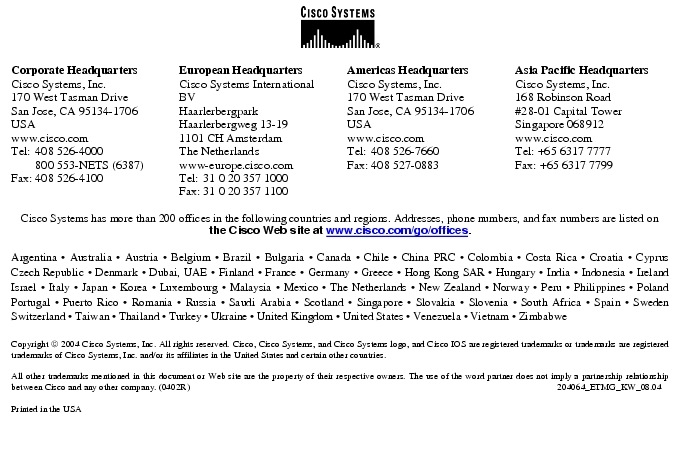 Text Box:  Corporate HeadquartersCisco Systems, Inc.170 West Tasman DriveSan Jose, CA 95134-1706USAwww.cisco.comTel:   408 526-4000    800 553-NETS (6387)Fax: 408 526-4100    European HeadquartersCisco Systems International BVHaarlerbergparkHaarlerbergweg 13-191101 CH AmsterdamThe Netherlandswww-europe.cisco.comTel:  31 0 20 357 1000Fax:    31 0 20 357 1100    Americas HeadquartersCisco Systems, Inc.170 West Tasman DriveSan Jose, CA 95134-1706USAwww.cisco.comTel:    408 526-7660Fax:    408 527-0883    Asia Pacific HeadquartersCisco Systems, Inc.168 Robinson Road#28-01 Capital Tower Singapore 068912www.cisco.comTel: +65 6317 7777Fax: +65 6317 7799Cisco Systems has more than 200 offices in the following countries and regions. Addresses, phone numbers, and fax numbers are listed on the Cisco Web site at www.cisco.com/go/offices.Argentina &middot; Australia &middot; Austria &middot; Belgium &middot; Brazil &middot; Bulgaria &middot; Canada &middot; Chile &middot; China PRC &middot; Colombia &middot; Costa Rica &middot; Croatia &middot; Cyprus Czech Republic &middot; Denmark &middot; Dubai, UAE &middot; Finland &middot; France &middot; Germany &middot; Greece &middot; Hong Kong SAR &middot; Hungary &middot; India &middot; Indonesia &middot; Ireland Israel &middot; Italy &middot; Japan &middot; Korea &middot; Luxembourg &middot; Malaysia &middot; Mexico &middot; The Netherlands &middot; New Zealand &middot; Norway &middot; Peru &middot; Philippines &middot; Poland Portugal &middot; Puerto Rico &middot; Romania &middot; Russia &middot; Saudi Arabia &middot; Scotland &middot; Singapore &middot; Slovakia &middot; Slovenia &middot; South Africa &middot; Spain &middot; Sweden Switzerland &middot; Taiwan &middot; Thailand &middot; Turkey &middot; Ukraine &middot; United Kingdom &middot; United States &middot; Venezuela &middot; Vietnam &middot; Zimbabwe                       Copyright  2004 Cisco Systems, Inc. All rights reserved. Cisco, Cisco Systems, and Cisco Systems logo, and Cisco IOS are registered trademarks or trademarks are registered trademarks of Cisco Systems, Inc. and/or its affiliates in the United States and certain other countries.All other trademarks mentioned in this document or Web site are the property of their respective owners. The use of the word partner does not imply a partnership relationship between Cisco and any other company. (0402R)    204064_ETMG_KW_08.04Printed in the USA