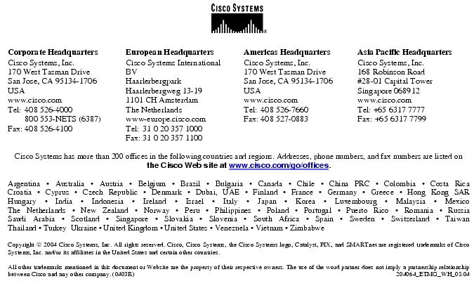 Text Box:  Corporate HeadquartersCisco Systems, Inc.170 West Tasman DriveSan Jose, CA 95134-1706USAwww.cisco.comTel:    408 526-4000    800 553-NETS (6387)Fax: 408 526-4100    European HeadquartersCisco Systems International BVHaarlerbergparkHaarlerbergweg 13-191101 CH AmsterdamThe Netherlandswww-europe.cisco.comTel:  31 0 20 357 1000Fax:    31 0 20 357 1100    Americas HeadquartersCisco Systems, Inc.170 West Tasman DriveSan Jose, CA 95134-1706USAwww.cisco.comTel:    408 526-7660Fax:    408 527-0883    Asia Pacific HeadquartersCisco Systems, Inc.168 Robinson Road#28-01 Capital Tower Singapore 068912www.cisco.comTel: +65 6317 7777Fax: +65 6317 7799Cisco Systems has more than 200 offices in the following countries and regions. Addresses, phone numbers, and fax numbers are listed on the Cisco Web site at www.cisco.com/go/offices.Argentina &middot; Australia &middot; Austria &middot; Belgium &middot; Brazil &middot; Bulgaria &middot; Canada &middot; Chile &middot; China PRC &middot; Colombia &middot; Costa RicaCroatia &middot; Cyprus &middot; Czech Republic &middot; Denmark &middot; Dubai, UAE &middot; Finland &middot; France &middot; Germany &middot; Greece &middot; Hong Kong SARHungary &middot; India &middot; Indonesia &middot; Ireland &middot; Israel &middot; Italy &middot; Japan &middot; Korea &middot; Luxembourg &middot; Malaysia &middot; MexicoThe Netherlands &middot; New Zealand &middot; Norway &middot; Peru &middot; Philippines &middot; Poland &middot; Portugal &middot; Puerto Rico &middot; Romania &middot; RussiaSaudi Arabia &middot; Scotland &middot; Singapore &middot; Slovakia &middot; Slovenia &middot; South Africa &middot; Spain &middot; Sweden &middot; Switzerland &middot; TaiwanThailand &middot; Turkey  Ukraine &middot; United Kingdom &middot; United States &middot; Venezuela &middot; Vietnam &middot; ZimbabweCopyright  2004 Cisco Systems, Inc. All rights reserved. Cisco, Cisco Systems, the Cisco Systems logo, Catalyst, PIX, and SMARTnet are registered trademarks of Cisco Systems, Inc. and/or its affiliates in the United States and certain other countries.All other trademarks mentioned in this document or Website are the property of their respective owners. The use of the word partner does not imply a partnership relationship between Cisco and any other company. (0403R)  204064_ETMG_WH_05.04