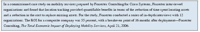 Text Box: In a commissioned case study on mobility services prepared by Forrester Consulting for Cisco Systems, Forrester interviewed organizations and found that location tracking provided quantifiable benefits in terms of the reduction of time spent locating assets and a reduction in the cost to replace missing assets. For the study, Forrester conducted a series of in-depth interviews with 12 organizations. The ROI for a composite company was 55 percent, with a breakeven point of 16 months after deployment-Forrester Consulting, The Total Economic Impact of Deploying Mobility Services, April 21, 2006.