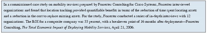 Text Box: In a commissioned case study on mobility services prepared by Forrester Consulting for Cisco Systems, Forrester interviewed organizations and found that location tracking provided quantifiable benefits in terms of the reduction of time spent locating assets and a reduction in the cost to replace missing assets. For the study, Forrester conducted a series of in-depth interviews with 12 organizations. The ROI for a composite company was 55 percent, with a breakeven point of 16 months after deployment-Forrester Consulting, The Total Economic Impact of Deploying Mobility Services, April 21, 2006.