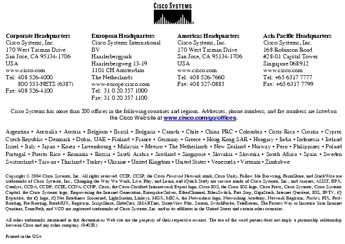 Text Box:  Corporate HeadquartersCisco Systems, Inc.170 West Tasman DriveSan Jose, CA 95134-1706USAwww.cisco.comTel:   408 526-4000    800 553-NETS (6387)Fax: 408 526-4100    European HeadquartersCisco Systems International BVHaarlerbergparkHaarlerbergweg 13-191101 CH AmsterdamThe Netherlandswww-europe.cisco.comTel:  31 0 20 357 1000Fax:    31 0 20 357 1100    Americas HeadquartersCisco Systems, Inc.170 West Tasman DriveSan Jose, CA 95134-1706USAwww.cisco.comTel:    408 526-7660Fax:    408 527-0883    Asia Pacific HeadquartersCisco Systems, Inc.168 Robinson Road#28-01 Capital Tower Singapore 068912www.cisco.comTel: +65 6317 7777Fax: +65 6317 7799Cisco Systems has more than 200 offices in the following countries and regions. Addresses, phone numbers, and fax numbers are listed on the Cisco Web site at www.cisco.com/go/offices.Argentina &middot; Australia &middot; Austria &middot; Belgium &middot; Brazil &middot; Bulgaria &middot; Canada &middot; Chile &middot; China PRC &middot; Colombia &middot; Costa Rica &middot; Croatia &middot; Cyprus  Czech Republic &middot; Denmark &middot; Dubai, UAE &middot; Finland &middot; France &middot; Germany &middot; Greece &middot; Hong Kong SAR &middot; Hungary &middot; India &middot; Indonesia &middot; Ireland Israel &middot; Italy &middot; Japan &middot; Korea &middot; Luxembourg &middot; Malaysia &middot; Mexico &middot; The Netherlands &middot; New Zealand &middot; Norway &middot; Peru &middot; Philippines &middot; Poland Portugal &middot; Puerto Rico &middot; Romania &middot; Russia &middot; Saudi Arabia &middot; Scotland &middot; Singapore &middot; Slovakia &middot; Slovenia &middot; South Africa &middot; Spain &middot; Sweden Switzerland &middot; Taiwan &middot; Thailand &middot; Turkey &middot; Ukraine &middot; United Kingdom &middot; United States &middot; Venezuela &middot; Vietnam &middot; Zimbabwe                      Copyright  2004 Cisco Systems, Inc. All rights reserved. CCIP, CCSP, the Cisco Powered Network mark, Cisco Unity, Follow Me Browsing, FormShare, and StackWise are trademarks of Cisco Systems, Inc.; Changing the Way We Work, Live, Play, and Learn, and iQuick Study are service marks of Cisco Systems, Inc.; and Aironet, ASIST, BPX, Catalyst, CCDA, CCDP, CCIE, CCNA, CCNP, Cisco, the Cisco Certified Internetwork Expert logo, Cisco IOS, the Cisco IOS logo, Cisco Press, Cisco Systems, Cisco Systems Capital, the Cisco Systems logo, Empowering the Internet Generation, Enterprise/Solver, EtherChannel, EtherSwitch, Fast Step, GigaStack, Internet Quotient, IOS, IP/TV, iQ Expertise, the iQ logo, iQ Net Readiness Scorecard, LightStream, Linksys, MGX, MICA, the Networkers logo, Networking Academy, Network Registrar, Packet, PIX, Post-Routing, Pre-Routing, RateMUX, Registrar, ScriptShare, SlideCast, SMARTnet, StrataView Plus, Stratm, SwitchProbe, TeleRouter, The Fastest Way to Increase Your Internet Quotient, TransPath, and VCO are registered trademarks of Cisco Systems, Inc. and/or its affiliates in the United States and certain other countries.All other trademarks mentioned in this document or Web site are the property of their respective owners. The use of the word partner does not imply a partnership relationship between Cisco and any other company. (0402R)Printed in the USA