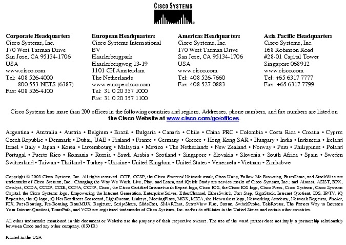 Text Box:  Corporate HeadquartersCisco Systems, Inc.170 West Tasman DriveSan Jose, CA 95134-1706USAwww.cisco.comTel:   408 526-4000    800 553-NETS (6387)Fax: 408 526-4100    European HeadquartersCisco Systems International BVHaarlerbergparkHaarlerbergweg 13-191101 CH AmsterdamThe Netherlandswww-europe.cisco.comTel:  31 0 20 357 1000Fax:    31 0 20 357 1100    Americas HeadquartersCisco Systems, Inc.170 West Tasman DriveSan Jose, CA 95134-1706USAwww.cisco.comTel:    408 526-7660Fax:    408 527-0883    Asia Pacific HeadquartersCisco Systems, Inc.168 Robinson Road#28-01 Capital Tower Singapore 068912www.cisco.comTel: +65 6317 7777Fax: +65 6317 7799Cisco Systems has more than 200 offices in the following countries and regions. Addresses, phone numbers, and fax numbers are listed on the Cisco Website at www.cisco.com/go/offices.Argentina &middot; Australia &middot; Austria &middot; Belgium &middot; Brazil &middot; Bulgaria &middot; Canada &middot; Chile &middot; China PRC &middot; Colombia &middot; Costa Rica &middot; Croatia &middot; Cyprus Czech Republic &middot; Denmark &middot; Dubai, UAE &middot; Finland &middot; France &middot; Germany &middot; Greece &middot; Hong Kong SAR &middot; Hungary &middot; India &middot; Indonesia &middot; Ireland Israel &middot; Italy &middot; Japan &middot; Korea &middot; Luxembourg &middot; Malaysia &middot; Mexico &middot; The Netherlands &middot; New Zealand &middot; Norway &middot; Peru &middot; Philippines &middot; Poland Portugal &middot; Puerto Rico &middot; Romania &middot; Russia &middot; Saudi Arabia &middot; Scotland &middot; Singapore &middot; Slovakia &middot; Slovenia &middot; South Africa &middot; Spain &middot; Sweden Switzerland &middot; Taiwan &middot; Thailand &middot; Turkey &middot; Ukraine &middot; United Kingdom &middot; United States &middot; Venezuela &middot; Vietnam &middot; Zimbabwe                        Copyright  2005 Cisco Systems, Inc. All rights reserved. CCIP, CCSP, the Cisco Powered Network mark, Cisco Unity, Follow Me Browsing, FormShare, and StackWise are trademarks of Cisco Systems, Inc.; Changing the Way We Work, Live, Play, and Learn, and iQuick Study are service marks of Cisco Systems, Inc.; and Aironet, ASIST, BPX, Catalyst, CCDA, CCDP, CCIE, CCNA, CCNP, Cisco, the Cisco Certified Internetwork Expert logo, Cisco IOS, the Cisco IOS logo, Cisco Press, Cisco Systems, Cisco Systems Capital, the Cisco Systems logo, Empowering the Internet Generation, Enterprise/Solver, EtherChannel, EtherSwitch, Fast Step, GigaStack, Internet Quotient, IOS, IP/TV, iQ Expertise, the iQ logo, iQ Net Readiness Scorecard, LightStream, Linksys, MeetingPlace, MGX, MICA, the Networkers logo, Networking Academy, Network Registrar, Packet, PIX, Post-Routing, Pre-Routing, RateMUX, Registrar, ScriptShare, SlideCast, SMARTnet, StrataView Plus, Stratm, SwitchProbe, TeleRouter, The Fastest Way to Increase Your Internet Quotient, TransPath, and VCO are registered trademarks of Cisco Systems, Inc. and/or its affiliates in the United States and certain other countries.All other trademarks mentioned in this document or Website are the property of their respective owners. The use of the word partner does not imply a partnership relationship between Cisco and any other company. (0501R)Printed in the USA