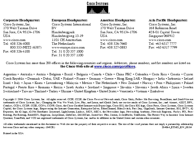 Text Box:  Corporate HeadquartersCisco Systems, Inc.170 West Tasman DriveSan Jose, CA 95134-1706USAwww.cisco.comTel:   408 526-4000    800 553-NETS (6387)Fax: 408 526-4100    European HeadquartersCisco Systems International BVHaarlerbergparkHaarlerbergweg 13-191101 CH AmsterdamThe Netherlandswww-europe.cisco.comTel:  31 0 20 357 1000Fax:    31 0 20 357 1100    Americas HeadquartersCisco Systems, Inc.170 West Tasman DriveSan Jose, CA 95134-1706USAwww.cisco.comTel:    408 526-7660Fax:    408 527-0883    Asia Pacific HeadquartersCisco Systems, Inc.168 Robinson Road#28-01 Capital TowerSingapore 068912www.cisco.comTel: +65 6317 7777Fax: +65 6317 7799Cisco Systems has more than 200 offices in the following countries and regions. Addresses, phone numbers, and fax numbers are listed onthe Cisco Web site at www.cisco.com/go/offices.Argentina &middot; Australia &middot; Austria &middot; Belgium &middot; Brazil &middot; Bulgaria &middot; Canada &middot; Chile &middot; China PRC &middot; Colombia &middot; Costa Rica &middot; Croatia &middot; Cyprus Czech Republic &middot; Denmark &middot; Dubai, UAE &middot; Finland &middot; France &middot; Germany &middot; Greece &middot; Hong Kong SAR &middot; Hungary &middot; India &middot; Indonesia &middot; Ireland Israel &middot; Italy &middot; Japan &middot; Korea &middot; Luxembourg &middot; Malaysia &middot; Mexico &middot; The Netherlands &middot; New Zealand &middot; Norway &middot; Peru &middot; Philippines &middot; Poland Portugal &middot; Puerto Rico &middot; Romania &middot; Russia &middot; Saudi Arabia &middot; Scotland &middot; Singapore &middot; Slovakia &middot; Slovenia &middot; South Africa &middot; Spain &middot; Sweden Switzerland &middot; Taiwan &middot; Thailand &middot; Turkey &middot; Ukraine &middot; United Kingdom &middot; United States &middot; Venezuela &middot; Vietnam &middot; Zimbabwe                     Copyright  2004 Cisco Systems, Inc. All rights reserved. CCIP, CCSP, the Cisco Powered Network mark, Cisco Unity, Follow Me Browsing, FormShare, and StackWise are trademarks of Cisco Systems, Inc.; Changing the Way We Work, Live, Play, and Learn, and iQuick Study are service marks of Cisco Systems, Inc.; and Aironet, ASIST, BPX, Catalyst, CCDA, CCDP, CCIE, CCNA, CCNP, Cisco, the Cisco Certified Internetwork Expert logo, Cisco IOS, the Cisco IOS logo, Cisco Press, Cisco Systems, Cisco Systems Capital, the Cisco Systems logo, Empowering the Internet Generation, Enterprise/Solver, EtherChannel, EtherSwitch, Fast Step, GigaStack, Internet Quotient, IOS, IP/TV, iQ Expertise, the iQ logo, iQ Net Readiness Scorecard, LightStream, Linksys, MGX, MICA, the Networkers logo, Networking Academy, Network Registrar, Packet, PIX, Post-Routing, Pre-Routing, RateMUX, Registrar, ScriptShare, SlideCast, SMARTnet, StrataView Plus, Stratm, SwitchProbe, TeleRouter, The Fastest Way to Increase Your Internet Quotient, TransPath, and VCO are registered trademarks of Cisco Systems, Inc. and/or its affiliates in the United States and certain other countries.All other trademarks mentioned in this document or Web site are the property of their respective owners. The use of the word partner does not imply a partnership relationship between Cisco and any other company. (0402R)     204064_ETMG_KW_08.04Printed in the USA