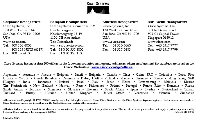 Text Box:  Corporate HeadquartersCisco Systems, Inc.170 West Tasman DriveSan Jose, CA 95134-1706USAwww.cisco.comTel:   408 526-4000    800 553-NETS (6387)Fax: 408 526-4100    European HeadquartersCisco Systems International BVHaarlerbergparkHaarlerbergweg 13-191101 CH AmsterdamThe Netherlandswww-europe.cisco.comTel:  31 0 20 357 1000Fax:    31 0 20 357 1100    Americas HeadquartersCisco Systems, Inc.170 West Tasman DriveSan Jose, CA 95134-1706USAwww.cisco.comTel:    408 526-7660Fax:    408 527-0883    Asia Pacific HeadquartersCisco Systems, Inc.168 Robinson Road#28-01 Capital Tower Singapore 068912www.cisco.comTel:     +65 6317 7777Fax:   +65 6317 7799Cisco Systems has more than 200 offices in the following countries and regions. Addresses, phone numbers, and fax numbers are listed on theCisco Website at www.cisco.com/go/offices.Argentina &middot; Australia &middot; Austria &middot; Belgium &middot; Brazil &middot; Bulgaria &middot; Canada &middot; Chile &middot; China PRC &middot; Colombia &middot; Costa RicaCroatia &middot; Cyprus &middot; Czech Republic &middot; Denmark &middot; Dubai, UAE &middot; Finland &middot; France &middot; Germany &middot; Greece &middot; Hong Kong SARHungary &middot; India &middot; Indonesia &middot; Ireland &middot; Israel &middot; Italy &middot; Japan &middot; Korea &middot; Luxembourg &middot; Malaysia &middot; MexicoThe Netherlands &middot; New Zealand &middot; Norway &middot; Peru &middot; Philippines &middot; Poland &middot; Portugal &middot; Puerto Rico &middot; Romania &middot; RussiaSaudi Arabia &middot; Scotland &middot; Singapore &middot; Slovakia &middot; Slovenia &middot; South Africa &middot; Spain &middot; Sweden &middot; Switzerland &middot; TaiwanThailand &middot; Turkey &middot; Ukraine &middot; United Kingdom &middot; United States &middot; Venezuela &middot; Vietnam &middot; ZimbabweAll contents are Copyright &copy; 1992-2005 Cisco Systems, Inc. All rights reserved. Cisco, Cisco Systems, and the Cisco Systems logo are registered trademarks or trademarks of Cisco Systems, Inc. and/or its affiliates in the United States and certain other countries.All other trademarks mentioned in this document or Website are the property of their respective owners. The use of the word partner does not imply a partnership relationship between Cisco and any other company. (0502R)  Pa/LW8110 03/05Printed in USA