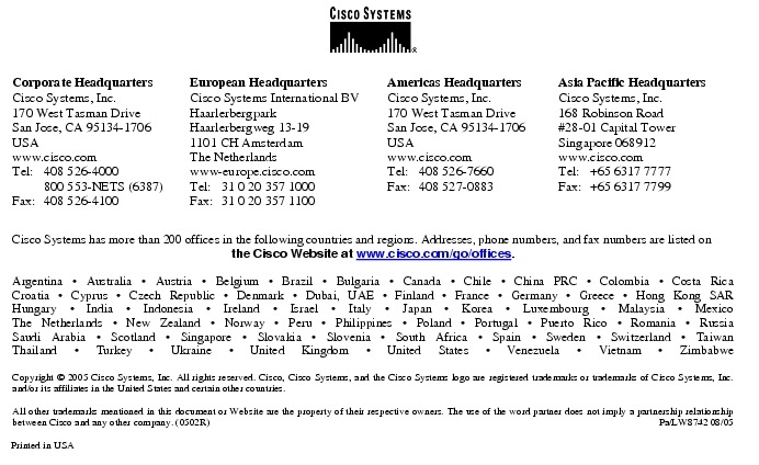 Text Box:  Corporate HeadquartersCisco Systems, Inc.170 West Tasman DriveSan Jose, CA 95134-1706USAwww.cisco.comTel:   408 526-4000    800 553-NETS (6387)Fax: 408 526-4100    European HeadquartersCisco Systems International BVHaarlerbergparkHaarlerbergweg 13-191101 CH AmsterdamThe Netherlandswww-europe.cisco.comTel:  31 0 20 357 1000Fax:    31 0 20 357 1100    Americas HeadquartersCisco Systems, Inc.170 West Tasman DriveSan Jose, CA 95134-1706USAwww.cisco.comTel:    408 526-7660Fax:    408 527-0883    Asia Pacific HeadquartersCisco Systems, Inc.168 Robinson Road#28-01 Capital Tower Singapore 068912www.cisco.comTel:     +65 6317 7777Fax:   +65 6317 7799Cisco Systems has more than 200 offices in the following countries and regions. Addresses, phone numbers, and fax numbers are listed on the Cisco Website at www.cisco.com/go/offices.Argentina &middot; Australia &middot; Austria &middot; Belgium &middot; Brazil &middot; Bulgaria &middot; Canada &middot; Chile &middot; China PRC &middot; Colombia &middot; Costa RicaCroatia &middot; Cyprus &middot; Czech Republic &middot; Denmark &middot; Dubai, UAE &middot; Finland &middot; France &middot; Germany &middot; Greece &middot; Hong Kong SARHungary &middot; India &middot; Indonesia &middot; Ireland &middot; Israel &middot; Italy &middot; Japan &middot; Korea &middot; Luxembourg &middot; Malaysia &middot; MexicoThe Netherlands &middot; New Zealand &middot; Norway &middot; Peru &middot; Philippines &middot; Poland &middot; Portugal &middot; Puerto Rico &middot; Romania &middot; RussiaSaudi Arabia &middot; Scotland &middot; Singapore &middot; Slovakia &middot; Slovenia &middot; South Africa &middot; Spain &middot; Sweden &middot; Switzerland &middot; TaiwanThailand &middot; Turkey &middot; Ukraine &middot; United Kingdom &middot; United States &middot; Venezuela &middot; Vietnam &middot; ZimbabweCopyright &copy; 2005 Cisco Systems, Inc. All rights reserved. Cisco, Cisco Systems, and the Cisco Systems logo are registered trademarks or trademarks of Cisco Systems, Inc. and/or its affiliates in the United States and certain other countries. All other trademarks mentioned in this document or Website are the property of their respective owners. The use of the word partner does not imply a partnership relationship between Cisco and any other company. (0502R) Pa/LW8742 08/05Printed in USA