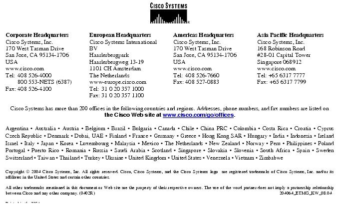 Text Box:  Corporate HeadquartersCisco Systems, Inc.170 West Tasman DriveSan Jose, CA 95134-1706USAwww.cisco.comTel:   408 526-4000    800 553-NETS (6387)Fax: 408 526-4100    European HeadquartersCisco Systems International BVHaarlerbergparkHaarlerbergweg 13-191101 CH AmsterdamThe Netherlandswww-europe.cisco.comTel:  31 0 20 357 1000Fax:    31 0 20 357 1100    Americas HeadquartersCisco Systems, Inc.170 West Tasman DriveSan Jose, CA 95134-1706USAwww.cisco.comTel:    408 526-7660Fax:    408 527-0883    Asia Pacific HeadquartersCisco Systems, Inc.168 Robinson Road#28-01 Capital Tower Singapore 068912www.cisco.comTel: +65 6317 7777Fax: +65 6317 7799Cisco Systems has more than 200 offices in the following countries and regions. Addresses, phone numbers, and fax numbers are listed on the Cisco Web site at www.cisco.com/go/offices.Argentina &middot; Australia &middot; Austria &middot; Belgium &middot; Brazil &middot; Bulgaria &middot; Canada &middot; Chile &middot; China PRC &middot; Colombia &middot; Costa Rica &middot; Croatia &middot; Cyprus  Czech Republic &middot; Denmark &middot; Dubai, UAE &middot; Finland &middot; France &middot; Germany &middot; Greece &middot; Hong Kong SAR &middot; Hungary &middot; India &middot; Indonesia &middot; Ireland Israel &middot; Italy &middot; Japan &middot; Korea &middot; Luxembourg &middot; Malaysia &middot; Mexico &middot; The Netherlands &middot; New Zealand &middot; Norway &middot; Peru &middot; Philippines &middot; Poland Portugal &middot; Puerto Rico &middot; Romania &middot; Russia &middot; Saudi Arabia &middot; Scotland &middot; Singapore &middot; Slovakia &middot; Slovenia &middot; South Africa &middot; Spain &middot; Sweden Switzerland &middot; Taiwan &middot; Thailand &middot; Turkey &middot; Ukraine &middot; United Kingdom &middot; United States &middot; Venezuela &middot; Vietnam &middot; Zimbabwe                      Copyright  2004 Cisco Systems, Inc. All rights reserved. Cisco, Cisco Systems, and the Cisco Systems logo  are registered trademarks of Cisco Systems, Inc. and/or its affiliates in the United States and certain other countries.All other trademarks mentioned in this document or Web site are the property of their respective owners. The use of the word partner does not imply a partnership relationship between Cisco and any other company. (0402R)  204064_ETMG_KW_08.04Printed in the USA