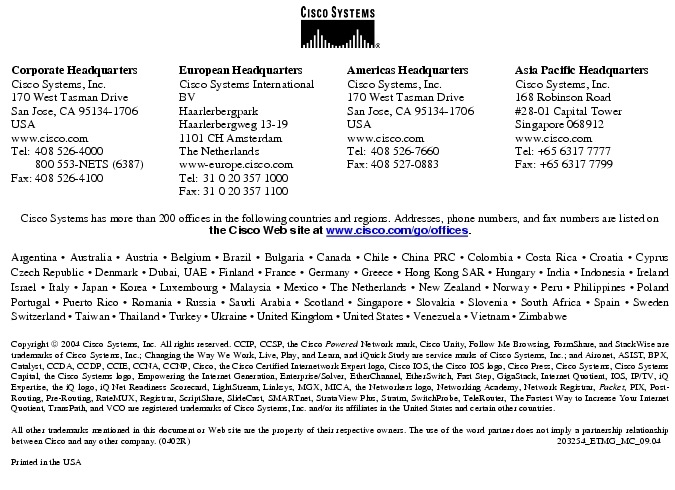 Text Box:  Corporate HeadquartersCisco Systems, Inc.170 West Tasman DriveSan Jose, CA 95134-1706USAwww.cisco.comTel:   408 526-4000    800 553-NETS (6387)Fax: 408 526-4100    European HeadquartersCisco Systems International BVHaarlerbergparkHaarlerbergweg 13-191101 CH AmsterdamThe Netherlandswww-europe.cisco.comTel:  31 0 20 357 1000Fax:    31 0 20 357 1100    Americas HeadquartersCisco Systems, Inc.170 West Tasman DriveSan Jose, CA 95134-1706USAwww.cisco.comTel:    408 526-7660Fax:    408 527-0883    Asia Pacific HeadquartersCisco Systems, Inc.168 Robinson Road#28-01 Capital Tower Singapore 068912www.cisco.comTel: +65 6317 7777Fax: +65 6317 7799Cisco Systems has more than 200 offices in the following countries and regions. Addresses, phone numbers, and fax numbers are listed on the Cisco Web site at www.cisco.com/go/offices.Argentina &middot; Australia &middot; Austria &middot; Belgium &middot; Brazil &middot; Bulgaria &middot; Canada &middot; Chile &middot; China PRC &middot; Colombia &middot; Costa Rica &middot; Croatia &middot; Cyprus Czech Republic &middot; Denmark &middot; Dubai, UAE &middot; Finland &middot; France &middot; Germany &middot; Greece &middot; Hong Kong SAR &middot; Hungary &middot; India &middot; Indonesia &middot; Ireland Israel &middot; Italy &middot; Japan &middot; Korea &middot; Luxembourg &middot; Malaysia &middot; Mexico &middot; The Netherlands &middot; New Zealand &middot; Norway &middot; Peru &middot; Philippines &middot; Poland Portugal &middot; Puerto Rico &middot; Romania &middot; Russia &middot; Saudi Arabia &middot; Scotland &middot; Singapore &middot; Slovakia &middot; Slovenia &middot; South Africa &middot; Spain &middot; Sweden Switzerland &middot; Taiwan &middot; Thailand &middot; Turkey &middot; Ukraine &middot; United Kingdom &middot; United States &middot; Venezuela &middot; Vietnam &middot; Zimbabwe                       Copyright  2004 Cisco Systems, Inc. All rights reserved. CCIP, CCSP, the Cisco Powered Network mark, Cisco Unity, Follow Me Browsing, FormShare, and StackWise are trademarks of Cisco Systems, Inc.; Changing the Way We Work, Live, Play, and Learn, and iQuick Study are service marks of Cisco Systems, Inc.; and Aironet, ASIST, BPX, Catalyst, CCDA, CCDP, CCIE, CCNA, CCNP, Cisco, the Cisco Certified Internetwork Expert logo, Cisco IOS, the Cisco IOS logo, Cisco Press, Cisco Systems, Cisco Systems Capital, the Cisco Systems logo, Empowering the Internet Generation, Enterprise/Solver, EtherChannel, EtherSwitch, Fast Step, GigaStack, Internet Quotient, IOS, IP/TV, iQ Expertise, the iQ logo, iQ Net Readiness Scorecard, LightStream, Linksys, MGX, MICA, the Networkers logo, Networking Academy, Network Registrar, Packet, PIX, Post-Routing, Pre-Routing, RateMUX, Registrar, ScriptShare, SlideCast, SMARTnet, StrataView Plus, Stratm, SwitchProbe, TeleRouter, The Fastest Way to Increase Your Internet Quotient, TransPath, and VCO are registered trademarks of Cisco Systems, Inc. and/or its affiliates in the United States and certain other countries.All other trademarks mentioned in this document or Web site are the property of their respective owners. The use of the word partner does not imply a partnership relationship between Cisco and any other company. (0402R)     203254_ETMG_MC_09.04Printed in the USA