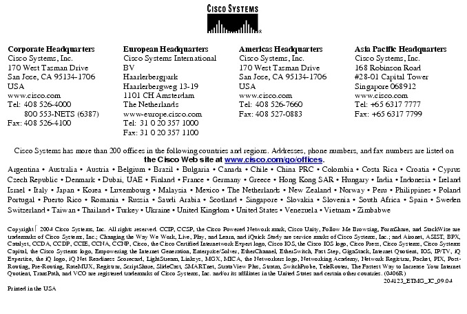 Text Box:  Corporate HeadquartersCisco Systems, Inc.170 West Tasman DriveSan Jose, CA 95134-1706USAwww.cisco.comTel:   408 526-4000    800 553-NETS (6387)Fax: 408 526-4100    European HeadquartersCisco Systems International BVHaarlerbergparkHaarlerbergweg 13-191101 CH AmsterdamThe Netherlandswww-europe.cisco.comTel:  31 0 20 357 1000Fax:    31 0 20 357 1100    Americas HeadquartersCisco Systems, Inc.170 West Tasman DriveSan Jose, CA 95134-1706USAwww.cisco.comTel:    408 526-7660Fax:    408 527-0883    Asia Pacific HeadquartersCisco Systems, Inc.168 Robinson Road#28-01 Capital Tower Singapore 068912www.cisco.comTel: +65 6317 7777Fax: +65 6317 7799Cisco Systems has more than 200 offices in the following countries and regions. Addresses, phone numbers, and fax numbers are listed on the Cisco Web site at www.cisco.com/go/offices.Argentina &middot; Australia &middot; Austria &middot; Belgium &middot; Brazil &middot; Bulgaria &middot; Canada &middot; Chile &middot; China PRC &middot; Colombia &middot; Costa Rica &middot; Croatia &middot; Cyprus Czech Republic &middot; Denmark &middot; Dubai, UAE &middot; Finland &middot; France &middot; Germany &middot; Greece &middot; Hong Kong SAR &middot; Hungary &middot; India &middot; Indonesia &middot; Ireland Israel &middot; Italy &middot; Japan &middot; Korea &middot; Luxembourg &middot; Malaysia &middot; Mexico &middot; The Netherlands &middot; New Zealand &middot; Norway &middot; Peru &middot; Philippines &middot; Poland Portugal &middot; Puerto Rico &middot; Romania &middot; Russia &middot; Saudi Arabia &middot; Scotland &middot; Singapore &middot; Slovakia &middot; Slovenia &middot; South Africa &middot; Spain &middot; Sweden Switzerland &middot; Taiwan &middot; Thailand &middot; Turkey &middot; Ukraine &middot; United Kingdom &middot; United States &middot; Venezuela &middot; Vietnam &middot; Zimbabwe                       Copyright  2004 Cisco Systems, Inc. All rights reserved. CCIP, CCSP, the Cisco Powered Network mark, Cisco Unity, Follow Me Browsing, FormShare, and StackWise are trademarks of Cisco Systems, Inc.; Changing the Way We Work, Live, Play, and Learn, and iQuick Study are service marks of Cisco Systems, Inc.; and Aironet, ASIST, BPX, Catalyst, CCDA, CCDP, CCIE, CCNA, CCNP, Cisco, the Cisco Certified Internetwork Expert logo, Cisco IOS, the Cisco IOS logo, Cisco Press, Cisco Systems, Cisco Systems Capital, the Cisco Systems logo, Empowering the Internet Generation, Enterprise/Solver, EtherChannel, EtherSwitch, Fast Step, GigaStack, Internet Quotient, IOS, IP/TV, iQ Expertise, the iQ logo, iQ Net Readiness Scorecard, LightStream, Linksys, MGX, MICA, the Networkers logo, Networking Academy, Network Registrar, Packet, PIX, Post-Routing, Pre-Routing, RateMUX, Registrar, ScriptShare, SlideCast, SMARTnet, StrataView Plus, Stratm, SwitchProbe, TeleRouter, The Fastest Way to Increase Your Internet Quotient, TransPath, and VCO are registered trademarks of Cisco Systems, Inc. and/or its affiliates in the United States and certain other countries. (0406R)        204123_ETMG_JC_09.04Printed in the USA