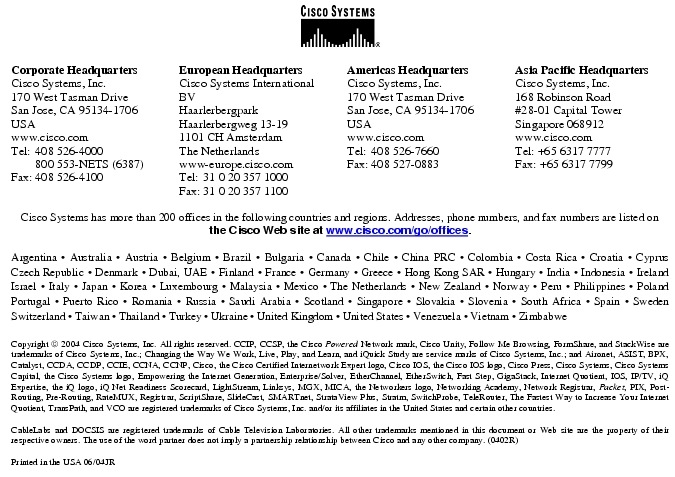 Text Box:  Corporate HeadquartersCisco Systems, Inc.170 West Tasman DriveSan Jose, CA 95134-1706USAwww.cisco.comTel:    408 526-4000    800 553-NETS (6387)Fax: 408 526-4100    European HeadquartersCisco Systems International BVHaarlerbergparkHaarlerbergweg 13-191101 CH AmsterdamThe Netherlandswww-europe.cisco.comTel:  31 0 20 357 1000Fax:    31 0 20 357 1100    Americas HeadquartersCisco Systems, Inc.170 West Tasman DriveSan Jose, CA 95134-1706USAwww.cisco.comTel:    408 526-7660Fax:    408 527-0883    Asia Pacific HeadquartersCisco Systems, Inc.168 Robinson Road#28-01 Capital Tower Singapore 068912www.cisco.comTel: +65 6317 7777Fax: +65 6317 7799Cisco Systems has more than 200 offices in the following countries and regions. Addresses, phone numbers, and fax numbers are listed on the Cisco Web site at www.cisco.com/go/offices.Argentina &middot; Australia &middot; Austria &middot; Belgium &middot; Brazil &middot; Bulgaria &middot; Canada &middot; Chile &middot; China PRC &middot; Colombia &middot; Costa Rica &middot; Croatia &middot; Cyprus  Czech Republic &middot; Denmark &middot; Dubai, UAE &middot; Finland &middot; France &middot; Germany &middot; Greece &middot; Hong Kong SAR &middot; Hungary &middot; India &middot; Indonesia &middot; Ireland Israel &middot; Italy &middot; Japan &middot; Korea &middot; Luxembourg &middot; Malaysia &middot; Mexico &middot; The Netherlands &middot; New Zealand &middot; Norway &middot; Peru &middot; Philippines &middot; Poland Portugal &middot; Puerto Rico &middot; Romania &middot; Russia &middot; Saudi Arabia &middot; Scotland &middot; Singapore &middot; Slovakia &middot; Slovenia &middot; South Africa &middot; Spain &middot; Sweden Switzerland &middot; Taiwan &middot; Thailand &middot; Turkey &middot; Ukraine &middot; United Kingdom &middot; United States &middot; Venezuela &middot; Vietnam &middot; Zimbabwe                      Copyright  2004 Cisco Systems, Inc. All rights reserved. CCIP, CCSP, the Cisco Powered Network mark, Cisco Unity, Follow Me Browsing, FormShare, and StackWise are trademarks of Cisco Systems, Inc.; Changing the Way We Work, Live, Play, and Learn, and iQuick Study are service marks of Cisco Systems, Inc.; and Aironet, ASIST, BPX, Catalyst, CCDA, CCDP, CCIE, CCNA, CCNP, Cisco, the Cisco Certified Internetwork Expert logo, Cisco IOS, the Cisco IOS logo, Cisco Press, Cisco Systems, Cisco Systems Capital, the Cisco Systems logo, Empowering the Internet Generation, Enterprise/Solver, EtherChannel, EtherSwitch, Fast Step, GigaStack, Internet Quotient, IOS, IP/TV, iQ Expertise, the iQ logo, iQ Net Readiness Scorecard, LightStream, Linksys, MGX, MICA, the Networkers logo, Networking Academy, Network Registrar, Packet, PIX, Post-Routing, Pre-Routing, RateMUX, Registrar, ScriptShare, SlideCast, SMARTnet, StrataView Plus, Stratm, SwitchProbe, TeleRouter, The Fastest Way to Increase Your Internet Quotient, TransPath, and VCO are registered trademarks of Cisco Systems, Inc. and/or its affiliates in the United States and certain other countries.CableLabs and DOCSIS are registered trademarks of Cable Television Laboratories. All other trademarks mentioned in this document or Web site are the property of their respective owners. The use of the word partner does not imply a partnership relationship between Cisco and any other company. (0402R) Printed in the USA 06/04JR