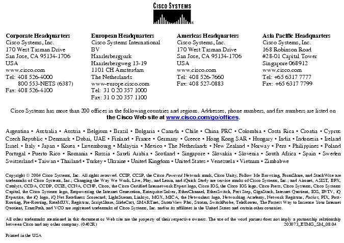 Text Box:  Corporate HeadquartersCisco Systems, Inc.170 West Tasman DriveSan Jose, CA 95134-1706USAwww.cisco.comTel:   408 526-4000    800 553-NETS (6387)Fax: 408 526-4100    European HeadquartersCisco Systems International BVHaarlerbergparkHaarlerbergweg 13-191101 CH AmsterdamThe Netherlandswww-europe.cisco.comTel:  31 0 20 357 1000Fax:    31 0 20 357 1100    Americas HeadquartersCisco Systems, Inc.170 West Tasman DriveSan Jose, CA 95134-1706USAwww.cisco.comTel:    408 526-7660Fax:    408 527-0883    Asia Pacific HeadquartersCisco Systems, Inc.168 Robinson Road#28-01 Capital Tower Singapore 068912www.cisco.comTel: +65 6317 7777Fax: +65 6317 7799Cisco Systems has more than 200 offices in the following countries and regions. Addresses, phone numbers, and fax numbers are listed on the Cisco Web site at www.cisco.com/go/offices.Argentina &middot; Australia &middot; Austria &middot; Belgium &middot; Brazil &middot; Bulgaria &middot; Canada &middot; Chile &middot; China PRC &middot; Colombia &middot; Costa Rica &middot; Croatia &middot; Cyprus  Czech Republic &middot; Denmark &middot; Dubai, UAE &middot; Finland &middot; France &middot; Germany &middot; Greece &middot; Hong Kong SAR &middot; Hungary &middot; India &middot; Indonesia &middot; Ireland Israel &middot; Italy &middot; Japan &middot; Korea &middot; Luxembourg &middot; Malaysia &middot; Mexico &middot; The Netherlands &middot; New Zealand &middot; Norway &middot; Peru &middot; Philippines &middot; Poland Portugal &middot; Puerto Rico &middot; Romania &middot; Russia &middot; Saudi Arabia &middot; Scotland &middot; Singapore &middot; Slovakia &middot; Slovenia &middot; South Africa &middot; Spain &middot; Sweden Switzerland &middot; Taiwan &middot; Thailand &middot; Turkey &middot; Ukraine &middot; United Kingdom &middot; United States &middot; Venezuela &middot; Vietnam &middot; Zimbabwe                      Copyright  2004 Cisco Systems, Inc. All rights reserved. CCIP, CCSP, the Cisco Powered Network mark, Cisco Unity, Follow Me Browsing, FormShare, and StackWise are trademarks of Cisco Systems, Inc.; Changing the Way We Work, Live, Play, and Learn, and iQuick Study are service marks of Cisco Systems, Inc.; and Aironet, ASIST, BPX, Catalyst, CCDA, CCDP, CCIE, CCNA, CCNP, Cisco, the Cisco Certified Internetwork Expert logo, Cisco IOS, the Cisco IOS logo, Cisco Press, Cisco Systems, Cisco Systems Capital, the Cisco Systems logo, Empowering the Internet Generation, Enterprise/Solver, EtherChannel, EtherSwitch, Fast Step, GigaStack, Internet Quotient, IOS, IP/TV, iQ Expertise, the iQ logo, iQ Net Readiness Scorecard, LightStream, Linksys, MGX, MICA, the Networkers logo, Networking Academy, Network Registrar, Packet, PIX, Post-Routing, Pre-Routing, RateMUX, Registrar, ScriptShare, SlideCast, SMARTnet, StrataView Plus, Stratm, SwitchProbe, TeleRouter, The Fastest Way to Increase Your Internet Quotient, TransPath, and VCO are registered trademarks of Cisco Systems, Inc. and/or its affiliates in the United States and certain other countries.All other trademarks mentioned in this document or Web site are the property of their respective owners. The use of the word partner does not imply a partnership relationship between Cisco and any other company. (0402R)     203073_ETMG_SM_08.04Printed in the USA
