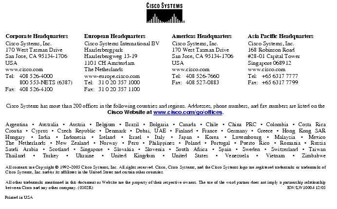 Text Box:  Corporate HeadquartersCisco Systems, Inc.170 West Tasman DriveSan Jose, CA 95134-1706USAwww.cisco.comTel:   408 526-4000    800 553-NETS (6387)Fax: 408 526-4100    European HeadquartersCisco Systems International BVHaarlerbergparkHaarlerbergweg 13-191101 CH AmsterdamThe Netherlandswww-europe.cisco.comTel:  31 0 20 357 1000Fax:    31 0 20 357 1100    Americas HeadquartersCisco Systems, Inc.170 West Tasman DriveSan Jose, CA 95134-1706USAwww.cisco.comTel:    408 526-7660Fax:    408 527-0883    Asia Pacific HeadquartersCisco Systems, Inc.168 Robinson Road#28-01 Capital Tower Singapore 068912www.cisco.comTel:     +65 6317 7777Fax:   +65 6317 7799Cisco Systems has more than 200 offices in the following countries and regions. Addresses, phone numbers, and fax numbers are listed on theCisco Website at www.cisco.com/go/offices.Argentina &middot; Australia &middot; Austria &middot; Belgium &middot; Brazil &middot; Bulgaria &middot; Canada &middot; Chile &middot; China PRC &middot; Colombia &middot; Costa RicaCroatia &middot; Cyprus &middot; Czech Republic &middot; Denmark &middot; Dubai, UAE &middot; Finland &middot; France &middot; Germany &middot; Greece &middot; Hong Kong SARHungary &middot; India &middot; Indonesia &middot; Ireland &middot; Israel &middot; Italy &middot; Japan &middot; Korea &middot; Luxembourg &middot; Malaysia &middot; MexicoThe Netherlands &middot; New Zealand &middot; Norway &middot; Peru &middot; Philippines &middot; Poland &middot; Portugal &middot; Puerto Rico &middot; Romania &middot; RussiaSaudi Arabia &middot; Scotland &middot; Singapore &middot; Slovakia &middot; Slovenia &middot; South Africa &middot; Spain &middot; Sweden &middot; Switzerland &middot; TaiwanThailand &middot; Turkey &middot; Ukraine &middot; United Kingdom &middot; United States &middot; Venezuela &middot; Vietnam &middot; ZimbabweAll contents are Copyright &copy; 1992-2005 Cisco Systems, Inc. All rights reserved. Cisco, Cisco Systems, and the Cisco Systems logo are registered trademarks or trademarks of Cisco Systems, Inc. and/or its affiliates in the United States and certain other countries.All other trademarks mentioned in this document or Website are the property of their respective owners. The use of the word partner does not imply a partnership relationship between Cisco and any other company. (0502R)  KW/LW10004 12/05Printed in USA