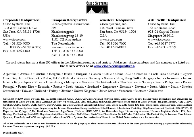 Text Box:  Corporate HeadquartersCisco Systems, Inc.170 West Tasman DriveSan Jose, CA 95134-1706USAwww.cisco.comTel:   408 526-4000    800 553-NETS (6387)Fax: 408 526-4100    European HeadquartersCisco Systems International BVHaarlerbergparkHaarlerbergweg 13-191101 CH AmsterdamThe Netherlandswww-europe.cisco.comTel:  31 0 20 357 1000Fax:    31 0 20 357 1100    Americas HeadquartersCisco Systems, Inc.170 West Tasman DriveSan Jose, CA 95134-1706USAwww.cisco.comTel:    408 526-7660Fax:    408 527-0883    Asia Pacific HeadquartersCisco Systems, Inc.168 Robinson Road#28-01 Capital Tower Singapore 068912www.cisco.comTel: +65 6317 7777Fax: +65 6317 7799Cisco Systems has more than 200 offices in the following countries and regions. Addresses, phone numbers, and fax numbers are listed on the Cisco Web site at www.cisco.com/go/offices.Argentina &middot; Australia &middot; Austria &middot; Belgium &middot; Brazil &middot; Bulgaria &middot; Canada &middot; Chile &middot; China PRC &middot; Colombia &middot; Costa Rica &middot; Croatia &middot; Cyprus  Czech Republic &middot; Denmark &middot; Dubai, UAE &middot; Finland &middot; France &middot; Germany &middot; Greece &middot; Hong Kong SAR &middot; Hungary &middot; India &middot; Indonesia &middot; Ireland Israel &middot; Italy &middot; Japan &middot; Korea &middot; Luxembourg &middot; Malaysia &middot; Mexico &middot; The Netherlands &middot; New Zealand &middot; Norway &middot; Peru &middot; Philippines &middot; Poland Portugal &middot; Puerto Rico &middot; Romania &middot; Russia &middot; Saudi Arabia &middot; Scotland &middot; Singapore &middot; Slovakia &middot; Slovenia &middot; South Africa &middot; Spain &middot; Sweden Switzerland &middot; Taiwan &middot; Thailand &middot; Turkey &middot; Ukraine &middot; United Kingdom &middot; United States &middot; Venezuela &middot; Vietnam &middot; Zimbabwe                      Copyright  2004 Cisco Systems, Inc. All rights reserved. CCIP, CCSP, the Cisco Powered Network mark, Cisco Unity, Follow Me Browsing, FormShare, and StackWise are trademarks of Cisco Systems, Inc.; Changing the Way We Work, Live, Play, and Learn, and iQuick Study are service marks of Cisco Systems, Inc.; and Aironet, ASIST, BPX, Catalyst, CCDA, CCDP, CCIE, CCNA, CCNP, Cisco, the Cisco Certified Internetwork Expert logo, Cisco IOS, the Cisco IOS logo, Cisco Press, Cisco Systems, Cisco Systems Capital, the Cisco Systems logo, Empowering the Internet Generation, Enterprise/Solver, EtherChannel, EtherSwitch, Fast Step, GigaStack, Internet Quotient, IOS, IP/TV, iQ Expertise, the iQ logo, iQ Net Readiness Scorecard, LightStream, Linksys, MGX, MICA, the Networkers logo, Networking Academy, Network Registrar, Packet, PIX, Post-Routing, Pre-Routing, RateMUX, Registrar, ScriptShare, SlideCast, SMARTnet, StrataView Plus, Stratm, SwitchProbe, TeleRouter, The Fastest Way to Increase Your Internet Quotient, TransPath, and VCO are registered trademarks of Cisco Systems, Inc. and/or its affiliates in the United States and certain other countries.All other trademarks mentioned in this document or Web site are the property of their respective owners. The use of the word partner does not imply a partnership relationship between Cisco and any other company. (0402R)Printed in the USA