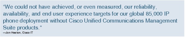 Text Box: "We could not have achieved, or even measured, our reliability, availability, and end user experience targets for our global 85,000 IP phone deployment without Cisco Unified Communications Management Suite products."-Jon Heaton, Cisco IT