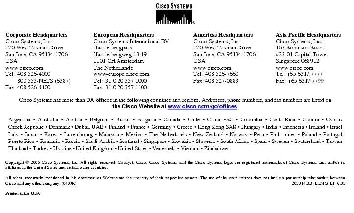 Text Box:  Corporate HeadquartersCisco Systems, Inc.170 West Tasman DriveSan Jose, CA 95134-1706USAwww.cisco.comTel:   408 526-4000    800 553-NETS (6387)Fax: 408 526-4100    European HeadquartersCisco Systems International BVHaarlerbergparkHaarlerbergweg 13-191101 CH AmsterdamThe Netherlandswww-europe.cisco.comTel:  31 0 20 357 1000Fax:    31 0 20 357 1100    Americas HeadquartersCisco Systems, Inc.170 West Tasman DriveSan Jose, CA 95134-1706USAwww.cisco.comTel:    408 526-7660Fax:    408 527-0883    Asia Pacific HeadquartersCisco Systems, Inc.168 Robinson Road#28-01 Capital TowerSingapore 068912www.cisco.comTel: +65 6317 7777Fax: +65 6317 7799Cisco Systems has more than 200 offices in the following countries and regions. Addresses, phone numbers, and fax numbers are listed onthe Cisco Website at www.cisco.com/go/offices.Argentina &middot; Australia &middot; Austria &middot; Belgium &middot; Brazil &middot; Bulgaria &middot; Canada &middot; Chile &middot; China PRC &middot; Colombia &middot; Costa Rica &middot; Croatia &middot; Cyprus Czech Republic &middot; Denmark &middot; Dubai, UAE &middot; Finland &middot; France &middot; Germany &middot; Greece &middot; Hong Kong SAR &middot; Hungary &middot; India &middot; Indonesia &middot; Ireland &middot; Israel Italy &middot; Japan &middot; Korea &middot; Luxembourg &middot; Malaysia &middot; Mexico &middot; The Netherlands &middot; New Zealand &middot; Norway &middot; Peru &middot; Philippines &middot; Poland &middot; Portugal Puerto Rico &middot; Romania &middot; Russia &middot; Saudi Arabia &middot; Scotland &middot; Singapore &middot; Slovakia &middot; Slovenia &middot; South Africa &middot; Spain &middot; Sweden &middot; Switzerland &middot; Taiwan Thailand &middot; Turkey &middot; Ukraine &middot; United Kingdom &middot; United States &middot; Venezuela &middot; Vietnam &middot; ZimbabweCopyright  2005 Cisco Systems, Inc. All rights reserved. Catalyst, Cisco, Cisco Systems, and the Cisco Systems logo, are registered trademarks of Cisco Systems, Inc. and/or its affiliates in the United States and certain other countries.All other trademarks mentioned in this document or Website are the property of their respective owners. The use of the word partner does not imply a partnership relationship between Cisco and any other company. (0403R)   205314.BB_ETMG_LF_6.05Printed in the USA
