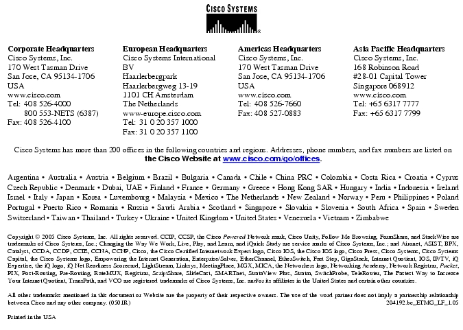 Text Box:  Corporate HeadquartersCisco Systems, Inc.170 West Tasman DriveSan Jose, CA 95134-1706USAwww.cisco.comTel:    408 526-4000    800 553-NETS (6387)Fax: 408 526-4100    European HeadquartersCisco Systems International BVHaarlerbergparkHaarlerbergweg 13-191101 CH AmsterdamThe Netherlandswww-europe.cisco.comTel:  31 0 20 357 1000Fax:    31 0 20 357 1100    Americas HeadquartersCisco Systems, Inc.170 West Tasman DriveSan Jose, CA 95134-1706USAwww.cisco.comTel:    408 526-7660Fax:    408 527-0883    Asia Pacific HeadquartersCisco Systems, Inc.168 Robinson Road#28-01 Capital TowerSingapore 068912www.cisco.comTel: +65 6317 7777Fax: +65 6317 7799Cisco Systems has more than 200 offices in the following countries and regions. Addresses, phone numbers, and fax numbers are listed onthe Cisco Website at www.cisco.com/go/offices.Argentina &middot; Australia &middot; Austria &middot; Belgium &middot; Brazil &middot; Bulgaria &middot; Canada &middot; Chile &middot; China PRC &middot; Colombia &middot; Costa Rica &middot; Croatia &middot; Cyprus Czech Republic &middot; Denmark &middot; Dubai, UAE &middot; Finland &middot; France &middot; Germany &middot; Greece &middot; Hong Kong SAR &middot; Hungary &middot; India &middot; Indonesia &middot; Ireland Israel &middot; Italy &middot; Japan &middot; Korea &middot; Luxembourg &middot; Malaysia &middot; Mexico &middot; The Netherlands &middot; New Zealand &middot; Norway &middot; Peru &middot; Philippines &middot; Poland Portugal &middot; Puerto Rico &middot; Romania &middot; Russia &middot; Saudi Arabia &middot; Scotland &middot; Singapore &middot; Slovakia &middot; Slovenia &middot; South Africa &middot; Spain &middot; Sweden Switzerland &middot; Taiwan &middot; Thailand &middot; Turkey &middot; Ukraine &middot; United Kingdom &middot; United States &middot; Venezuela &middot; Vietnam &middot; Zimbabwe                      Copyright  2005 Cisco Systems, Inc. All rights reserved. CCIP, CCSP, the Cisco Powered Network mark, Cisco Unity, Follow Me Browsing, FormShare, and StackWise are trademarks of Cisco Systems, Inc.; Changing the Way We Work, Live, Play, and Learn, and iQuick Study are service marks of Cisco Systems, Inc.; and Aironet, ASIST, BPX, Catalyst, CCDA, CCDP, CCIE, CCNA, CCNP, Cisco, the Cisco Certified Internetwork Expert logo, Cisco IOS, the Cisco IOS logo, Cisco Press, Cisco Systems, Cisco Systems Capital, the Cisco Systems logo, Empowering the Internet Generation, Enterprise/Solver, EtherChannel, EtherSwitch, Fast Step, GigaStack, Internet Quotient, IOS, IP/TV, iQ Expertise, the iQ logo, iQ Net Readiness Scorecard, LightStream, Linksys, MeetingPlace, MGX, MICA, the Networkers logo, Networking Academy, Network Registrar, Packet, PIX, Post-Routing, Pre-Routing, RateMUX, Registrar, ScriptShare, SlideCast, SMARTnet, StrataView Plus, Stratm, SwitchProbe, TeleRouter, The Fastest Way to Increase Your Internet Quotient, TransPath, and VCO are registered trademarks of Cisco Systems, Inc. and/or its affiliates in the United States and certain other countries.All other trademarks mentioned in this document or Website are the property of their respective owners. The use of the word partner does not imply a partnership relationship between Cisco and any other company. (0501R)    204192.bc_ETMG_LF_1.05Printed in the USAXXXXXX.xx_ETMG_XX_12.04