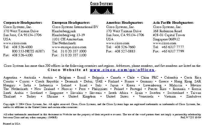 Text Box:  Corporate HeadquartersCisco Systems, Inc.170 West Tasman DriveSan Jose, CA 95134-1706USAwww.cisco.comTel:    408 526-4000    800 553-NETS (6387)Fax: 408 526-4100    European HeadquartersCisco Systems International BVHaarlerbergparkHaarlerbergweg 13-191101 CH AmsterdamThe Netherlandswww-europe.cisco.comTel:  31 0 20 357 1000Fax:    31 0 20 357 1100    Americas HeadquartersCisco Systems, Inc.170 West Tasman DriveSan Jose, CA 95134-1706USAwww.cisco.comTel:    408 526-7660Fax:    408 527-0883    Asia Pacific HeadquartersCisco Systems, Inc.168 Robinson Road#28-01 Capital Tower Singapore 068912www.cisco.comTel:     +65 6317 7777Fax:   +65 6317 7799Cisco Systems has more than 200 offices in the following countries and regions. Addresses, phone numbers, and fax numbers are listed on theCisco Website at www.cisco.com/go/offices.Argentina &middot; Australia &middot; Austria &middot; Belgium &middot; Brazil &middot; Bulgaria &middot; Canada &middot; Chile &middot; China PRC &middot; Colombia &middot; Costa RicaCroatia &middot; Cyprus &middot; Czech Republic &middot; Denmark &middot; Dubai, UAE &middot; Finland &middot; France &middot; Germany &middot; Greece &middot; Hong Kong SARHungary &middot; India &middot; Indonesia &middot; Ireland &middot; Israel &middot; Italy &middot; Japan &middot; Korea &middot; Luxembourg &middot; Malaysia &middot; MexicoThe Netherlands &middot; New Zealand &middot; Norway &middot; Peru &middot; Philippines &middot; Poland &middot; Portugal &middot; Puerto Rico &middot; Romania &middot; RussiaSaudi Arabia &middot; Scotland &middot; Singapore &middot; Slovakia &middot; Slovenia &middot; South Africa &middot; Spain &middot; Sweden &middot; Switzerland &middot; TaiwanThailand &middot; Turkey &middot; Ukraine &middot; United Kingdom &middot; United States &middot; Venezuela &middot; Vietnam &middot; ZimbabweCopyright  2004 Cisco Systems, Inc. All rights reserved. Cisco, Cisco Systems, and the Cisco Systems logo are registered trademarks or trademarks of Cisco Systems, Inc. and/or its affiliates in the United States and certain other countries.All other trademarks mentioned in this document or Website are the property of their respective owners. The use of the word partner does not imply a partnership relationship between Cisco and any other company. (0406R)     Pa/LW7233 10/04Printed in USA