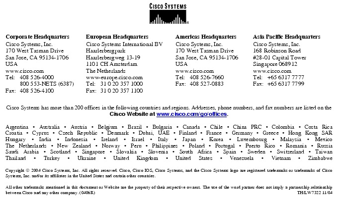 Text Box:  Corporate HeadquartersCisco Systems, Inc.170 West Tasman DriveSan Jose, CA 95134-1706USAwww.cisco.comTel:   408 526-4000    800 553-NETS (6387)Fax: 408 526-4100    European HeadquartersCisco Systems International BVHaarlerbergparkHaarlerbergweg 13-191101 CH AmsterdamThe Netherlandswww-europe.cisco.comTel:  31 0 20 357 1000Fax:    31 0 20 357 1100    Americas HeadquartersCisco Systems, Inc.170 West Tasman DriveSan Jose, CA 95134-1706USAwww.cisco.comTel:    408 526-7660Fax:    408 527-0883    Asia Pacific HeadquartersCisco Systems, Inc.168 Robinson Road#28-01 Capital Tower Singapore 068912www.cisco.comTel:     +65 6317 7777Fax:   +65 6317 7799Cisco Systems has more than 200 offices in the following countries and regions. Addresses, phone numbers, and fax numbers are listed on theCisco Website at www.cisco.com/go/offices.Argentina &middot; Australia &middot; Austria &middot; Belgium &middot; Brazil &middot; Bulgaria &middot; Canada &middot; Chile &middot; China PRC &middot; Colombia &middot; Costa RicaCroatia &middot; Cyprus &middot; Czech Republic &middot; Denmark &middot; Dubai, UAE &middot; Finland &middot; France &middot; Germany &middot; Greece &middot; Hong Kong SARHungary &middot; India &middot; Indonesia &middot; Ireland &middot; Israel &middot; Italy &middot; Japan &middot; Korea &middot; Luxembourg &middot; Malaysia &middot; MexicoThe Netherlands &middot; New Zealand &middot; Norway &middot; Peru &middot; Philippines &middot; Poland &middot; Portugal &middot; Puerto Rico &middot; Romania &middot; RussiaSaudi Arabia &middot; Scotland &middot; Singapore &middot; Slovakia &middot; Slovenia &middot; South Africa &middot; Spain &middot; Sweden &middot; Switzerland &middot; TaiwanThailand &middot; Turkey &middot; Ukraine &middot; United Kingdom &middot; United States &middot; Venezuela &middot; Vietnam &middot; ZimbabweCopyright  2004 Cisco Systems, Inc. All rights reserved. Cisco, Cisco IOS, Cisco Systems, and the Cisco Systems logo are registered trademarks or trademarks of Cisco Systems, Inc. and/or its affiliates in the United States and certain other countries.All other trademarks mentioned in this document or Website are the property of their respective owners. The use of the word partner does not imply a partnership relationship between Cisco and any other company. (0406R)  TH/LW7322 11/04Printed in USA