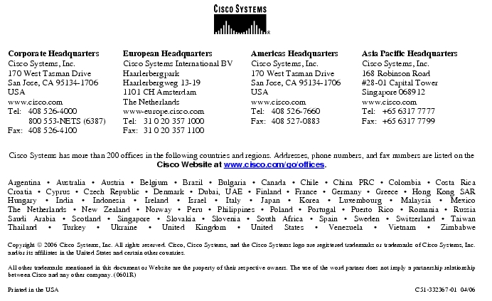 Text Box:  Corporate HeadquartersCisco Systems, Inc.170 West Tasman DriveSan Jose, CA 95134-1706USAwww.cisco.comTel:   408 526-4000    800 553-NETS (6387)Fax: 408 526-4100    European HeadquartersCisco Systems International BVHaarlerbergparkHaarlerbergweg 13-191101 CH AmsterdamThe Netherlandswww-europe.cisco.comTel:  31 0 20 357 1000Fax:    31 0 20 357 1100    Americas HeadquartersCisco Systems, Inc.170 West Tasman DriveSan Jose, CA 95134-1706USAwww.cisco.comTel:    408 526-7660Fax:    408 527-0883    Asia Pacific HeadquartersCisco Systems, Inc.168 Robinson Road#28-01 Capital Tower Singapore 068912www.cisco.comTel:     +65 6317 7777Fax:   +65 6317 7799Cisco Systems has more than 200 offices in the following countries and regions. Addresses, phone numbers, and fax numbers are listed on theCisco Website at www.cisco.com/go/offices.Argentina &middot; Australia &middot; Austria &middot; Belgium &middot; Brazil &middot; Bulgaria &middot; Canada &middot; Chile &middot; China PRC &middot; Colombia &middot; Costa RicaCroatia &middot; Cyprus &middot; Czech Republic &middot; Denmark &middot; Dubai, UAE &middot; Finland &middot; France &middot; Germany &middot; Greece &middot; Hong Kong SARHungary &middot; India &middot; Indonesia &middot; Ireland &middot; Israel &middot; Italy &middot; Japan &middot; Korea &middot; Luxembourg &middot; Malaysia &middot; MexicoThe Netherlands &middot; New Zealand &middot; Norway &middot; Peru &middot; Philippines &middot; Poland &middot; Portugal &middot; Puerto Rico &middot; Romania &middot; RussiaSaudi Arabia &middot; Scotland &middot; Singapore &middot; Slovakia &middot; Slovenia &middot; South Africa &middot; Spain &middot; Sweden &middot; Switzerland &middot; TaiwanThailand &middot; Turkey &middot; Ukraine &middot; United Kingdom &middot; United States &middot; Venezuela &middot; Vietnam &middot; ZimbabweCopyright  2006 Cisco Systems, Inc. All rights reserved. Cisco, Cisco Systems, and the Cisco Systems logo are registered trademarks or trademarks of Cisco Systems, Inc. and/or its affiliates in the United States and certain other countries.All other trademarks mentioned in this document or Website are the property of their respective owners. The use of the word partner does not imply a partnership relationship between Cisco and any other company. (0601R)     Printed in the USA C51-332367-01  04/06
