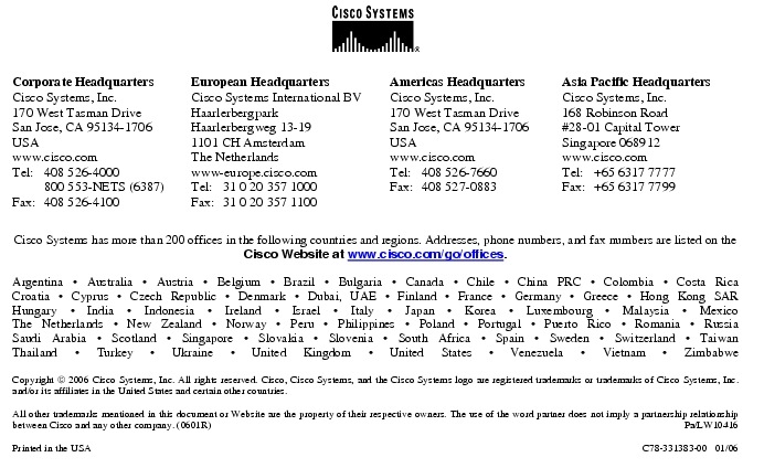 Text Box:  Corporate HeadquartersCisco Systems, Inc.170 West Tasman DriveSan Jose, CA 95134-1706USAwww.cisco.comTel:     408 526-4000    800 553-NETS (6387)Fax: 408 526-4100    European HeadquartersCisco Systems International BVHaarlerbergparkHaarlerbergweg 13-191101 CH AmsterdamThe Netherlandswww-europe.cisco.comTel:  31 0 20 357 1000Fax:    31 0 20 357 1100    Americas HeadquartersCisco Systems, Inc.170 West Tasman DriveSan Jose, CA 95134-1706USAwww.cisco.comTel:    408 526-7660Fax:    408 527-0883    Asia Pacific HeadquartersCisco Systems, Inc.168 Robinson Road#28-01 Capital Tower Singapore 068912www.cisco.comTel:     +65 6317 7777Fax:   +65 6317 7799Cisco Systems has more than 200 offices in the following countries and regions. Addresses, phone numbers, and fax numbers are listed on theCisco Website at www.cisco.com/go/offices.Argentina &middot; Australia &middot; Austria &middot; Belgium &middot; Brazil &middot; Bulgaria &middot; Canada &middot; Chile &middot; China PRC &middot; Colombia &middot; Costa RicaCroatia &middot; Cyprus &middot; Czech Republic &middot; Denmark &middot; Dubai, UAE &middot; Finland &middot; France &middot; Germany &middot; Greece &middot; Hong Kong SARHungary &middot; India &middot; Indonesia &middot; Ireland &middot; Israel &middot; Italy &middot; Japan &middot; Korea &middot; Luxembourg &middot; Malaysia &middot; MexicoThe Netherlands &middot; New Zealand &middot; Norway &middot; Peru &middot; Philippines &middot; Poland &middot; Portugal &middot; Puerto Rico &middot; Romania &middot; RussiaSaudi Arabia &middot; Scotland &middot; Singapore &middot; Slovakia &middot; Slovenia &middot; South Africa &middot; Spain &middot; Sweden &middot; Switzerland &middot; TaiwanThailand &middot; Turkey &middot; Ukraine &middot; United Kingdom &middot; United States &middot; Venezuela &middot; Vietnam &middot; ZimbabweCopyright  2006 Cisco Systems, Inc. All rights reserved. Cisco, Cisco Systems, and the Cisco Systems logo are registered trademarks or trademarks of Cisco Systems, Inc. and/or its affiliates in the United States and certain other countries.All other trademarks mentioned in this document or Website are the property of their respective owners. The use of the word partner does not imply a partnership relationship between Cisco and any other company. (0601R)     Pa/LW10416Printed in the USA   C78-331383-00   01/06