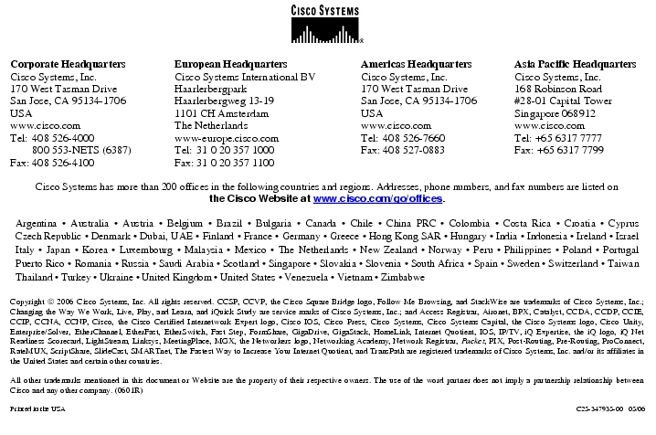 Text Box:  Corporate HeadquartersCisco Systems, Inc.170 West Tasman DriveSan Jose, CA 95134-1706USAwww.cisco.comTel:   408 526-4000    800 553-NETS (6387)Fax: 408 526-4100    European HeadquartersCisco Systems International BVHaarlerbergparkHaarlerbergweg 13-191101 CH AmsterdamThe Netherlandswww-europe.cisco.comTel:  31 0 20 357 1000Fax:    31 0 20 357 1100    Americas HeadquartersCisco Systems, Inc.170 West Tasman DriveSan Jose, CA 95134-1706USAwww.cisco.comTel:    408 526-7660Fax:    408 527-0883    Asia Pacific HeadquartersCisco Systems, Inc.168 Robinson Road#28-01 Capital TowerSingapore 068912www.cisco.comTel: +65 6317 7777Fax: +65 6317 7799Cisco Systems has more than 200 offices in the following countries and regions. Addresses, phone numbers, and fax numbers are listed onthe Cisco Website at www.cisco.com/go/offices.Argentina &middot; Australia &middot; Austria &middot; Belgium &middot; Brazil &middot; Bulgaria &middot; Canada &middot; Chile &middot; China PRC &middot; Colombia &middot; Costa Rica &middot; Croatia &middot; Cyprus Czech Republic &middot; Denmark &middot; Dubai, UAE &middot; Finland &middot; France &middot; Germany &middot; Greece &middot; Hong Kong SAR &middot; Hungary &middot; India &middot; Indonesia &middot; Ireland &middot; Israel Italy &middot; Japan &middot; Korea &middot; Luxembourg &middot; Malaysia &middot; Mexico &middot; The Netherlands &middot; New Zealand &middot; Norway &middot; Peru &middot; Philippines &middot; Poland &middot; Portugal Puerto Rico &middot; Romania &middot; Russia &middot; Saudi Arabia &middot; Scotland &middot; Singapore &middot; Slovakia &middot; Slovenia &middot; South Africa &middot; Spain &middot; Sweden &middot; Switzerland &middot; Taiwan Thailand &middot; Turkey &middot; Ukraine &middot; United Kingdom &middot; United States &middot; Venezuela &middot; Vietnam &middot; ZimbabweCopyright  2006 Cisco Systems, Inc. All rights reserved. CCSP, CCVP, the Cisco Square Bridge logo, Follow Me Browsing, and StackWise are trademarks of Cisco Systems, Inc.; Changing the Way We Work, Live, Play, and Learn, and iQuick Study are service marks of Cisco Systems, Inc.; and Access Registrar, Aironet, BPX, Catalyst, CCDA, CCDP, CCIE, CCIP, CCNA, CCNP, Cisco, the Cisco Certified Internetwork Expert logo, Cisco IOS, Cisco Press, Cisco Systems, Cisco Systems Capital, the Cisco Systems logo, Cisco Unity, Enterprise/Solver, EtherChannel, EtherFast, EtherSwitch, Fast Step, FormShare, GigaDrive, GigaStack, HomeLink, Internet Quotient, IOS, IP/TV, iQ Expertise, the iQ logo, iQ Net Readiness Scorecard, LightStream, Linksys, MeetingPlace, MGX, the Networkers logo, Networking Academy, Network Registrar, Packet, PIX, Post-Routing, Pre-Routing, ProConnect, RateMUX, ScriptShare, SlideCast, SMARTnet, The Fastest Way to Increase Your Internet Quotient, and TransPath are registered trademarks of Cisco Systems, Inc. and/or its affiliates in the United States and certain other countries.All other trademarks mentioned in this document or Website are the property of their respective owners. The use of the word partner does not imply a partnership relationship between Cisco and any other company. (0601R)Printed in the USA C25-347935-00   05/06