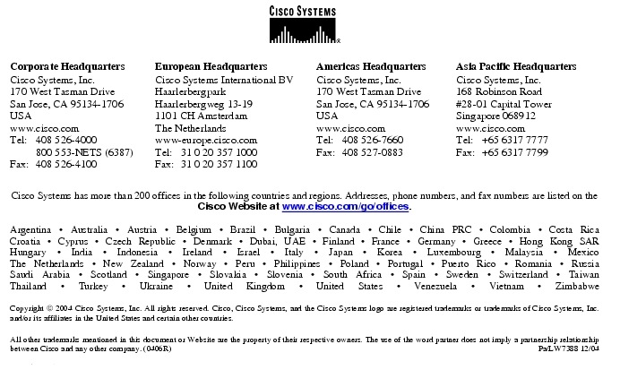 Text Box:  Corporate HeadquartersCisco Systems, Inc.170 West Tasman DriveSan Jose, CA 95134-1706USAwww.cisco.comTel:   408 526-4000    800 553-NETS (6387)Fax: 408 526-4100    European HeadquartersCisco Systems International BVHaarlerbergparkHaarlerbergweg 13-191101 CH AmsterdamThe Netherlandswww-europe.cisco.comTel:  31 0 20 357 1000Fax:    31 0 20 357 1100    Americas HeadquartersCisco Systems, Inc.170 West Tasman DriveSan Jose, CA 95134-1706USAwww.cisco.comTel:    408 526-7660Fax:    408 527-0883    Asia Pacific HeadquartersCisco Systems, Inc.168 Robinson Road#28-01 Capital Tower Singapore 068912www.cisco.comTel:     +65 6317 7777Fax:   +65 6317 7799Cisco Systems has more than 200 offices in the following countries and regions. Addresses, phone numbers, and fax numbers are listed on theCisco Website at www.cisco.com/go/offices.Argentina &middot; Australia &middot; Austria &middot; Belgium &middot; Brazil &middot; Bulgaria &middot; Canada &middot; Chile &middot; China PRC &middot; Colombia &middot; Costa RicaCroatia &middot; Cyprus &middot; Czech Republic &middot; Denmark &middot; Dubai, UAE &middot; Finland &middot; France &middot; Germany &middot; Greece &middot; Hong Kong SARHungary &middot; India &middot; Indonesia &middot; Ireland &middot; Israel &middot; Italy &middot; Japan &middot; Korea &middot; Luxembourg &middot; Malaysia &middot; MexicoThe Netherlands &middot; New Zealand &middot; Norway &middot; Peru &middot; Philippines &middot; Poland &middot; Portugal &middot; Puerto Rico &middot; Romania &middot; RussiaSaudi Arabia &middot; Scotland &middot; Singapore &middot; Slovakia &middot; Slovenia &middot; South Africa &middot; Spain &middot; Sweden &middot; Switzerland &middot; TaiwanThailand &middot; Turkey &middot; Ukraine &middot; United Kingdom &middot; United States &middot; Venezuela &middot; Vietnam &middot; ZimbabweCopyright  2004 Cisco Systems, Inc. All rights reserved. Cisco, Cisco Systems, and the Cisco Systems logo are registered trademarks or trademarks of Cisco Systems, Inc. and/or its affiliates in the United States and certain other countries.All other trademarks mentioned in this document or Website are the property of their respective owners. The use of the word partner does not imply a partnership relationship between Cisco and any other company. (0406R)     Pa/LW7388 12/04Printed in USA
