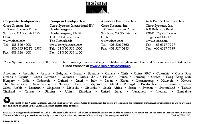 Text Box:  Corporate HeadquartersCisco Systems, Inc.170 West Tasman DriveSan Jose, CA 95134-1706USAwww.cisco.comTel:   408 526-4000    800 553-NETS (6387)Fax: 408 526-4100    European HeadquartersCisco Systems International BVHaarlerbergparkHaarlerbergweg 13-191101 CH AmsterdamThe Netherlandswww-europe.cisco.comTel:  31 0 20 357 1000Fax:    31 0 20 357 1100    Americas HeadquartersCisco Systems, Inc.170 West Tasman DriveSan Jose, CA 95134-1706USAwww.cisco.comTel:    408 526-7660Fax:    408 527-0883    Asia Pacific HeadquartersCisco Systems, Inc.168 Robinson Road#28-01 Capital Tower Singapore 068912www.cisco.comTel:     +65 6317 7777Fax:   +65 6317 7799Cisco Systems has more than 200 offices in the following countries and regions. Addresses, phone numbers, and fax numbers are listed on theCisco Website at www.cisco.com/go/offices.Argentina &middot; Australia &middot; Austria &middot; Belgium &middot; Brazil &middot; Bulgaria &middot; Canada &middot; Chile &middot; China PRC &middot; Colombia &middot; Costa RicaCroatia &middot; Cyprus &middot; Czech Republic &middot; Denmark &middot; Dubai, UAE &middot; Finland &middot; France &middot; Germany &middot; Greece &middot; Hong Kong SARHungary &middot; India &middot; Indonesia &middot; Ireland &middot; Israel &middot; Italy &middot; Japan &middot; Korea &middot; Luxembourg &middot; Malaysia &middot; MexicoThe Netherlands &middot; New Zealand &middot; Norway &middot; Peru &middot; Philippines &middot; Poland &middot; Portugal &middot; Puerto Rico &middot; Romania &middot; RussiaSaudi Arabia &middot; Scotland &middot; Singapore &middot; Slovakia &middot; Slovenia &middot; South Africa &middot; Spain &middot; Sweden &middot; Switzerland &middot; TaiwanThailand &middot; Turkey &middot; Ukraine &middot; United Kingdom &middot; United States &middot; Venezuela &middot; Vietnam &middot; Zimbabwe Copyright  2004 Cisco Systems, Inc. All rights reserved. Cisco, Cisco Systems, and the Cisco Systems logo are registered trademarks or trademarks of Cisco Systems, Inc. and/or its affiliates in the United States and certain other countries.DOCSIS is a registered trademark of Cable Television Laboratories. All other trademarks mentioned in this document or Website are the property of their respective owners. The use of the word partner does not imply a partnership relationship between Cisco and any other company. (0406R)     De/LW7388 12/04Printed in USA