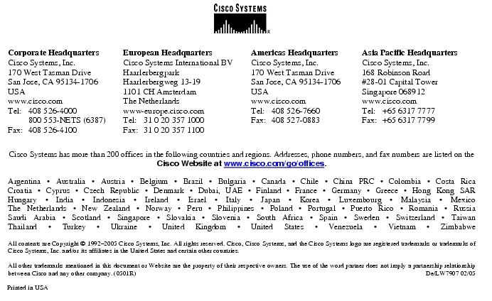 Text Box:  Corporate HeadquartersCisco Systems, Inc.170 West Tasman DriveSan Jose, CA 95134-1706USAwww.cisco.comTel:     408 526-4000    800 553-NETS (6387)Fax: 408 526-4100    European HeadquartersCisco Systems International BVHaarlerbergparkHaarlerbergweg 13-191101 CH AmsterdamThe Netherlandswww-europe.cisco.comTel:  31 0 20 357 1000Fax:    31 0 20 357 1100    Americas HeadquartersCisco Systems, Inc.170 West Tasman DriveSan Jose, CA 95134-1706USAwww.cisco.comTel:    408 526-7660Fax:    408 527-0883    Asia Pacific HeadquartersCisco Systems, Inc.168 Robinson Road#28-01 Capital Tower Singapore 068912www.cisco.comTel:     +65 6317 7777Fax:   +65 6317 7799Cisco Systems has more than 200 offices in the following countries and regions. Addresses, phone numbers, and fax numbers are listed on theCisco Website at www.cisco.com/go/offices.Argentina &middot; Australia &middot; Austria &middot; Belgium &middot; Brazil &middot; Bulgaria &middot; Canada &middot; Chile &middot; China PRC &middot; Colombia &middot; Costa RicaCroatia &middot; Cyprus &middot; Czech Republic &middot; Denmark &middot; Dubai, UAE &middot; Finland &middot; France &middot; Germany &middot; Greece &middot; Hong Kong SARHungary &middot; India &middot; Indonesia &middot; Ireland &middot; Israel &middot; Italy &middot; Japan &middot; Korea &middot; Luxembourg &middot; Malaysia &middot; MexicoThe Netherlands &middot; New Zealand &middot; Norway &middot; Peru &middot; Philippines &middot; Poland &middot; Portugal &middot; Puerto Rico &middot; Romania &middot; RussiaSaudi Arabia &middot; Scotland &middot; Singapore &middot; Slovakia &middot; Slovenia &middot; South Africa &middot; Spain &middot; Sweden &middot; Switzerland &middot; TaiwanThailand &middot; Turkey &middot; Ukraine &middot; United Kingdom &middot; United States &middot; Venezuela &middot; Vietnam &middot; ZimbabweAll contents are Copyright &copy; 1992-2005 Cisco Systems, Inc. All rights reserved. Cisco, Cisco Systems, and the Cisco Systems logo are registered trademarks or trademarks of Cisco Systems, Inc. and/or its affiliates in the United States and certain other countries.All other trademarks mentioned in this document or Website are the property of their respective owners. The use of the word partner does not imply a partnership relationship between Cisco and any other company. (0501R)  De/LW7907 02/05Printed in USA