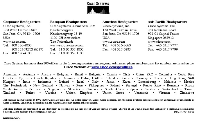 Text Box:  Corporate HeadquartersCisco Systems, Inc.170 West Tasman DriveSan Jose, CA 95134-1706USAwww.cisco.comTel:   408 526-4000    800 553-NETS (6387)Fax: 408 526-4100    European HeadquartersCisco Systems International BVHaarlerbergparkHaarlerbergweg 13-191101 CH AmsterdamThe Netherlandswww-europe.cisco.comTel:  31 0 20 357 1000Fax:    31 0 20 357 1100    Americas HeadquartersCisco Systems, Inc.170 West Tasman DriveSan Jose, CA 95134-1706USAwww.cisco.comTel:    408 526-7660Fax:    408 527-0883    Asia Pacific HeadquartersCisco Systems, Inc.168 Robinson Road#28-01 Capital Tower Singapore 068912www.cisco.comTel:     +65 6317 7777Fax:   +65 6317 7799Cisco Systems has more than 200 offices in the following countries and regions. Addresses, phone numbers, and fax numbers are listed on theCisco Website at www.cisco.com/go/offices.Argentina &middot; Australia &middot; Austria &middot; Belgium &middot; Brazil &middot; Bulgaria &middot; Canada &middot; Chile &middot; China PRC &middot; Colombia &middot; Costa RicaCroatia &middot; Cyprus &middot; Czech Republic &middot; Denmark &middot; Dubai, UAE &middot; Finland &middot; France &middot; Germany &middot; Greece &middot; Hong Kong SARHungary &middot; India &middot; Indonesia &middot; Ireland &middot; Israel &middot; Italy &middot; Japan &middot; Korea &middot; Luxembourg &middot; Malaysia &middot; MexicoThe Netherlands &middot; New Zealand &middot; Norway &middot; Peru &middot; Philippines &middot; Poland &middot; Portugal &middot; Puerto Rico &middot; Romania &middot; RussiaSaudi Arabia &middot; Scotland &middot; Singapore &middot; Slovakia &middot; Slovenia &middot; South Africa &middot; Spain &middot; Sweden &middot; Switzerland &middot; TaiwanThailand &middot; Turkey &middot; Ukraine &middot; United Kingdom &middot; United States &middot; Venezuela &middot; Vietnam &middot; ZimbabweAll contents are Copyright &copy; 1992-2005 Cisco Systems, Inc. All rights reserved. Cisco, Cisco Systems, and the Cisco Systems logo are registered trademarks or trademarks of Cisco Systems, Inc. and/or its affiliates in the United States and certain other countries.All other trademarks mentioned in this document or Website are the property of their respective owners. The use of the word partner does not imply a partnership relationship between Cisco and any other company. (0501R)  De/LW7904 02/05Printed in USA