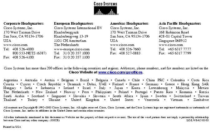 Text Box:  Corporate HeadquartersCisco Systems, Inc.170 West Tasman DriveSan Jose, CA 95134-1706USAwww.cisco.comTel:   408 526-4000    800 553-NETS (6387)Fax: 408 526-4100    European HeadquartersCisco Systems International BVHaarlerbergparkHaarlerbergweg 13-191101 CH AmsterdamThe Netherlandswww-europe.cisco.comTel:  31 0 20 357 1000Fax:    31 0 20 357 1100    Americas HeadquartersCisco Systems, Inc.170 West Tasman DriveSan Jose, CA 95134-1706USAwww.cisco.comTel:    408 526-7660Fax:    408 527-0883    Asia Pacific HeadquartersCisco Systems, Inc.168 Robinson Road#28-01 Capital Tower Singapore 068912www.cisco.comTel:     +65 6317 7777Fax:   +65 6317 7799Cisco Systems has more than 200 offices in the following countries and regions. Addresses, phone numbers, and fax numbers are listed on theCisco Website at www.cisco.com/go/offices.Argentina &middot; Australia &middot; Austria &middot; Belgium &middot; Brazil &middot; Bulgaria &middot; Canada &middot; Chile &middot; China PRC &middot; Colombia &middot; Costa RicaCroatia &middot; Cyprus &middot; Czech Republic &middot; Denmark &middot; Dubai, UAE &middot; Finland &middot; France &middot; Germany &middot; Greece &middot; Hong Kong SARHungary &middot; India &middot; Indonesia &middot; Ireland &middot; Israel &middot; Italy &middot; Japan &middot; Korea &middot; Luxembourg &middot; Malaysia &middot; MexicoThe Netherlands &middot; New Zealand &middot; Norway &middot; Peru &middot; Philippines &middot; Poland &middot; Portugal &middot; Puerto Rico &middot; Romania &middot; RussiaSaudi Arabia &middot; Scotland &middot; Singapore &middot; Slovakia &middot; Slovenia &middot; South Africa &middot; Spain &middot; Sweden &middot; Switzerland &middot; TaiwanThailand &middot; Turkey &middot; Ukraine &middot; United Kingdom &middot; United States &middot; Venezuela &middot; Vietnam &middot; ZimbabweAll contents are Copyright &copy; 1992-2005 Cisco Systems, Inc. All rights reserved. Cisco, Cisco Systems, and the Cisco Systems logo are registered trademarks or trademarks of Cisco Systems, Inc. and/or its affiliates in the United States and certain other countries.All other trademarks mentioned in this document or Website are the property of their respective owners. The use of the word partner does not imply a partnership relationship between Cisco and any other company. (0502R)  LG/LW8413 05/05Printed in USA