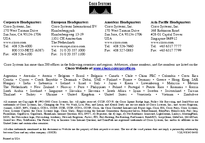 Text Box:  Corporate HeadquartersCisco Systems, Inc.170 West Tasman DriveSan Jose, CA 95134-1706USAwww.cisco.comTel:   408 526-4000    800 553-NETS (6387)Fax: 408 526-4100    European HeadquartersCisco Systems International BVHaarlerbergparkHaarlerbergweg 13-191101 CH AmsterdamThe Netherlandswww-europe.cisco.comTel:  31 0 20 357 1000Fax:    31 0 20 357 1100    Americas HeadquartersCisco Systems, Inc.170 West Tasman DriveSan Jose, CA 95134-1706USAwww.cisco.comTel:    408 526-7660Fax:    408 527-0883    Asia Pacific HeadquartersCisco Systems, Inc.168 Robinson Road#28-01 Capital Tower Singapore 068912www.cisco.comTel:     +65 6317 7777Fax:   +65 6317 7799Cisco Systems has more than 200 offices in the following countries and regions. Addresses, phone numbers, and fax numbers are listed on theCisco Website at www.cisco.com/go/offices.Argentina &middot; Australia &middot; Austria &middot; Belgium &middot; Brazil &middot; Bulgaria &middot; Canada &middot; Chile &middot; China PRC &middot; Colombia &middot; Costa RicaCroatia &middot; Cyprus &middot; Czech Republic &middot; Denmark &middot; Dubai, UAE &middot; Finland &middot; France &middot; Germany &middot; Greece &middot; Hong Kong SARHungary &middot; India &middot; Indonesia &middot; Ireland &middot; Israel &middot; Italy &middot; Japan &middot; Korea &middot; Luxembourg &middot; Malaysia &middot; MexicoThe Netherlands &middot; New Zealand &middot; Norway &middot; Peru &middot; Philippines &middot; Poland &middot; Portugal &middot; Puerto Rico &middot; Romania &middot; RussiaSaudi Arabia &middot; Scotland &middot; Singapore &middot; Slovakia &middot; Slovenia &middot; South Africa &middot; Spain &middot; Sweden &middot; Switzerland &middot; TaiwanThailand &middot; Turkey &middot; Ukraine &middot; United Kingdom &middot; United States &middot; Venezuela &middot; Vietnam &middot; ZimbabweAll contents are Copyright &copy; 1992-2005 Cisco Systems, Inc. All rights reserved. CCSP, CCVP, the Cisco Square Bridge logo, Follow Me Browsing, and StackWise are trademarks of Cisco Systems, Inc.; Changing the Way We Work, Live, Play, and Learn, and iQuick Study are service marks of Cisco Systems, Inc.; and Access Registrar, Aironet, ASIST, BPX, Catalyst, CCDA, CCDP, CCIE, CCIP, CCNA, CCNP, Cisco, the Cisco Certified Internetwork Expert logo, Cisco IOS, Cisco Press, Cisco Systems, Cisco Systems Capital, the Cisco Systems logo, Cisco Unity, Empowering the Internet Generation, Enterprise/Solver, EtherChannel, EtherFast, EtherSwitch, Fast Step, FormShare, GigaDrive, GigaStack, HomeLink, Internet Quotient, IOS, IP/TV, iQ Expertise, the iQ logo, iQ Net Readiness Scorecard, LightStream, Linksys, MeetingPlace, MGX, the Networkers logo, Networking Academy, Network Registrar, Packet, PIX, Post-Routing, Pre-Routing, ProConnect, RateMUX, ScriptShare, SlideCast, SMARTnet, StrataView Plus, TeleRouter, The Fastest Way to Increase Your Internet Quotient, and TransPath are registered trademarks of Cisco Systems, Inc. and/or its affiliates in the United States and certain other countries.All other trademarks mentioned in this document or Website are the property of their respective owners. The use of the word partner does not imply a partnership relationship between Cisco and any other company. (0502R)     VS/LW8343 04/05Printed in USA