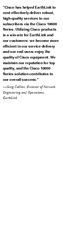 Text Box: "Cisco has helped EarthLink to cost-effectively deliver robust, high-quality services to our subscribers via the Cisco 10000 Series. Utilizing Cisco products is a win-win for EarthLink and our customers: we become more efficient in our service delivery and our end users enjoy the quality of Cisco equipment. We maintain our reputation for top quality, and the Cisco 10000 Series solution contributes to our overall success."-Greg Collins, Director of Network Engineering and Operations, EarthLink