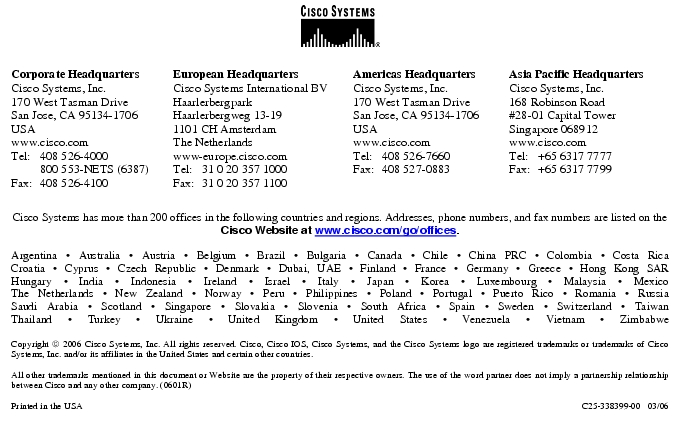 Text Box:  Corporate HeadquartersCisco Systems, Inc.170 West Tasman DriveSan Jose, CA 95134-1706USAwww.cisco.comTel:   408 526-4000    800 553-NETS (6387)Fax: 408 526-4100    European HeadquartersCisco Systems International BVHaarlerbergparkHaarlerbergweg 13-191101 CH AmsterdamThe Netherlandswww-europe.cisco.comTel:  31 0 20 357 1000Fax:    31 0 20 357 1100    Americas HeadquartersCisco Systems, Inc.170 West Tasman DriveSan Jose, CA 95134-1706USAwww.cisco.comTel:    408 526-7660Fax:    408 527-0883    Asia Pacific HeadquartersCisco Systems, Inc.168 Robinson Road#28-01 Capital Tower Singapore 068912www.cisco.comTel:     +65 6317 7777Fax:   +65 6317 7799Cisco Systems has more than 200 offices in the following countries and regions. Addresses, phone numbers, and fax numbers are listed on theCisco Website at www.cisco.com/go/offices.Argentina &middot; Australia &middot; Austria &middot; Belgium &middot; Brazil &middot; Bulgaria &middot; Canada &middot; Chile &middot; China PRC &middot; Colombia &middot; Costa RicaCroatia &middot; Cyprus &middot; Czech Republic &middot; Denmark &middot; Dubai, UAE &middot; Finland &middot; France &middot; Germany &middot; Greece &middot; Hong Kong SARHungary &middot; India &middot; Indonesia &middot; Ireland &middot; Israel &middot; Italy &middot; Japan &middot; Korea &middot; Luxembourg &middot; Malaysia &middot; MexicoThe Netherlands &middot; New Zealand &middot; Norway &middot; Peru &middot; Philippines &middot; Poland &middot; Portugal &middot; Puerto Rico &middot; Romania &middot; RussiaSaudi Arabia &middot; Scotland &middot; Singapore &middot; Slovakia &middot; Slovenia &middot; South Africa &middot; Spain &middot; Sweden &middot; Switzerland &middot; TaiwanThailand &middot; Turkey &middot; Ukraine &middot; United Kingdom &middot; United States &middot; Venezuela &middot; Vietnam &middot; ZimbabweCopyright  2006 Cisco Systems, Inc. All rights reserved. Cisco, Cisco IOS, Cisco Systems, and the Cisco Systems logo are registered trademarks or trademarks of Cisco Systems, Inc. and/or its affiliates in the United States and certain other countries.All other trademarks mentioned in this document or Website are the property of their respective owners. The use of the word partner does not imply a partnership relationship between Cisco and any other company. (0601R)  Printed in the USA C25-338399-00   03/06