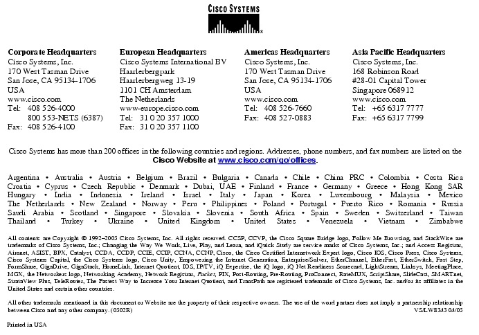 Text Box:  Corporate HeadquartersCisco Systems, Inc.170 West Tasman DriveSan Jose, CA 95134-1706USAwww.cisco.comTel:   408 526-4000    800 553-NETS (6387)Fax: 408 526-4100    European HeadquartersCisco Systems International BVHaarlerbergparkHaarlerbergweg 13-191101 CH AmsterdamThe Netherlandswww-europe.cisco.comTel:  31 0 20 357 1000Fax:    31 0 20 357 1100    Americas HeadquartersCisco Systems, Inc.170 West Tasman DriveSan Jose, CA 95134-1706USAwww.cisco.comTel:    408 526-7660Fax:    408 527-0883    Asia Pacific HeadquartersCisco Systems, Inc.168 Robinson Road#28-01 Capital Tower Singapore 068912www.cisco.comTel:     +65 6317 7777Fax:   +65 6317 7799Cisco Systems has more than 200 offices in the following countries and regions. Addresses, phone numbers, and fax numbers are listed on theCisco Website at www.cisco.com/go/offices.Argentina &middot; Australia &middot; Austria &middot; Belgium &middot; Brazil &middot; Bulgaria &middot; Canada &middot; Chile &middot; China PRC &middot; Colombia &middot; Costa RicaCroatia &middot; Cyprus &middot; Czech Republic &middot; Denmark &middot; Dubai, UAE &middot; Finland &middot; France &middot; Germany &middot; Greece &middot; Hong Kong SARHungary &middot; India &middot; Indonesia &middot; Ireland &middot; Israel &middot; Italy &middot; Japan &middot; Korea &middot; Luxembourg &middot; Malaysia &middot; MexicoThe Netherlands &middot; New Zealand &middot; Norway &middot; Peru &middot; Philippines &middot; Poland &middot; Portugal &middot; Puerto Rico &middot; Romania &middot; RussiaSaudi Arabia &middot; Scotland &middot; Singapore &middot; Slovakia &middot; Slovenia &middot; South Africa &middot; Spain &middot; Sweden &middot; Switzerland &middot; TaiwanThailand &middot; Turkey &middot; Ukraine &middot; United Kingdom &middot; United States &middot; Venezuela &middot; Vietnam &middot; ZimbabweAll contents are Copyright &copy; 1992-2005 Cisco Systems, Inc. All rights reserved. CCSP, CCVP, the Cisco Square Bridge logo, Follow Me Browsing, and StackWise are trademarks of Cisco Systems, Inc.; Changing the Way We Work, Live, Play, and Learn, and iQuick Study are service marks of Cisco Systems, Inc.; and Access Registrar, Aironet, ASIST, BPX, Catalyst, CCDA, CCDP, CCIE, CCIP, CCNA, CCNP, Cisco, the Cisco Certified Internetwork Expert logo, Cisco IOS, Cisco Press, Cisco Systems, Cisco Systems Capital, the Cisco Systems logo, Cisco Unity, Empowering the Internet Generation, Enterprise/Solver, EtherChannel, EtherFast, EtherSwitch, Fast Step, FormShare, GigaDrive, GigaStack, HomeLink, Internet Quotient, IOS, IP/TV, iQ Expertise, the iQ logo, iQ Net Readiness Scorecard, LightStream, Linksys, MeetingPlace, MGX, the Networkers logo, Networking Academy, Network Registrar, Packet, PIX, Post-Routing, Pre-Routing, ProConnect, RateMUX, ScriptShare, SlideCast, SMARTnet, StrataView Plus, TeleRouter, The Fastest Way to Increase Your Internet Quotient, and TransPath are registered trademarks of Cisco Systems, Inc. and/or its affiliates in the United States and certain other countries.All other trademarks mentioned in this document or Website are the property of their respective owners. The use of the word partner does not imply a partnership relationship between Cisco and any other company. (0502R)     VS/LW8343 04/05Printed in USA