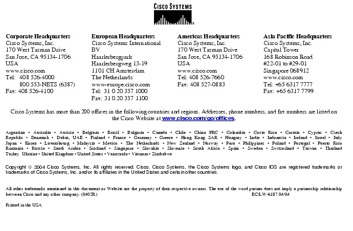 Text Box:  Corporate HeadquartersCisco Systems, Inc.170 West Tasman DriveSan Jose, CA 95134-1706USAwww.cisco.comTel:    408 526-4000    800 553-NETS (6387)Fax: 408 526-4100   European HeadquartersCisco Systems International BVHaarlerbergparkHaarlerbergweg 13-191101 CH AmsterdamThe Netherlandswww-europe.cisco.comTel:  31 0 20 357 1000Fax: 31 0 20 357 1100   Americas HeadquartersCisco Systems, Inc.170 West Tasman DriveSan Jose, CA 95134-1706USAwww.cisco.comTel: 408 526-7660Fax: 408 527-0883  Asia Pacific HeadquartersCisco Systems, Inc.Capital Tower168 Robinson Road#22-01 to #29-01 Singapore 068912www.cisco.comTel: +65 6317 7777Fax: +65 6317 7799Cisco Systems has more than 200 offices in the following countries and regions. Addresses, phone numbers, and fax numbers are listed on the Cisco Website at www.cisco.com/go/offices.Argentina &middot; Australia &middot; Austria &middot; Belgium &middot; Brazil &middot; Bulgaria &middot; Canada &middot; Chile &middot; China PRC &middot; Colombia &middot; Costa Rica &middot; Croatia &middot; Cyprus &middot; CzechRepublic &middot; Denmark &middot; Dubai, UAE &middot; Finland &middot; France &middot; Germany &middot; Greece &middot; Hong Kong SAR &middot; Hungary &middot; India &middot; Indonesia &middot; Ireland &middot; Israel &middot; ItalyJapan &middot; Korea &middot; Luxembourg &middot; Malaysia &middot; Mexico &middot; The Netherlands &middot; New Zealand &middot; Norway &middot; Peru &middot; Philippines &middot; Poland &middot; Portugal &middot; Puerto RicoRomania &middot; Russia &middot; Saudi Arabia &middot; Scotland &middot; Singapore &middot; Slovakia &middot; Slovenia &middot; South Africa &middot; Spain &middot; Sweden &middot; Switzerland &middot; Taiwan &middot; ThailandTurkey  Ukraine &middot; United Kingdom &middot; United States &middot; Venezuela &middot; Vietnam &middot; ZimbabweCopyright  2004 Cisco Systems, Inc. All rights reserved. Cisco, Cisco Systems, the Cisco Systems logo, and Cisco IOS are registered trademarks or trademarks of Cisco Systems, Inc. and/or its affiliates in the United States and certain other countries.All other trademarks mentioned in this document or Website are the property of their respective owners. The use of the word partner does not imply a partnership relationship between Cisco and any other company. (0402R)                                                                                                                              EC/LW-6187 04/04Printed in the USA