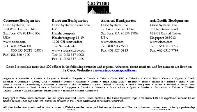 Text Box:  Corporate HeadquartersCisco Systems, Inc.170 West Tasman DriveSan Jose, CA 95134-1706USAwww.cisco.comTel:    408 526-4000    800 553-NETS (6387)Fax: 408 526-4100   European HeadquartersCisco Systems International BVHaarlerbergparkHaarlerbergweg 13-191101 CH AmsterdamThe Netherlandswww-europe.cisco.comTel:  31 0 20 357 1000Fax: 31 0 20 357 1100   Americas HeadquartersCisco Systems, Inc.170 West Tasman DriveSan Jose, CA 95134-1706USAwww.cisco.comTel: 408 526-7660Fax: 408 527-0883  Asia Pacific HeadquartersCisco Systems, Inc.168 Robinson Road#28-01 Capital Tower Singapore 068912www.cisco.comTel: +65 6317 7777Fax: +65 6317 7799Cisco Systems has more than 200 offices in the following countries and regions. Addresses, phone numbers, and fax numbers are listed on the Cisco Website at www.cisco.com/go/offices.Argentina &middot; Australia &middot; Austria &middot; Belgium &middot; Brazil &middot; Bulgaria &middot; Canada &middot; Chile &middot; China PRC &middot; Colombia &middot; Costa Rica &middot; Croatia &middot; Cyprus &middot; CzechRepublic &middot; Denmark &middot; Dubai, UAE &middot; Finland &middot; France &middot; Germany &middot; Greece &middot; Hong Kong SAR &middot; Hungary &middot; India &middot; Indonesia &middot; Ireland &middot; Israel &middot; ItalyJapan &middot; Korea &middot; Luxembourg &middot; Malaysia &middot; Mexico &middot; The Netherlands &middot; New Zealand &middot; Norway &middot; Peru &middot; Philippines &middot; Poland &middot; Portugal &middot; Puerto RicoRomania &middot; Russia &middot; Saudi Arabia &middot; Scotland &middot; Singapore &middot; Slovakia &middot; Slovenia &middot; South Africa &middot; Spain &middot; Sweden &middot; Switzerland &middot; Taiwan &middot; ThailandTurkey  Ukraine &middot; United Kingdom &middot; United States &middot; Venezuela &middot; Vietnam &middot; ZimbabweCopyright  2004 Cisco Systems, Inc. All rights reserved. Cisco, Cisco Systems, the Cisco Systems logo, and Cisco IOS are registered trademarks or trademarks of Cisco Systems, Inc. and/or its affiliates in the United States and certain other countries. All other trademarks mentioned in this document or Website are the property of their respective owners. The use of the word partner does not imply a partnership relationship between Cisco and any other company. (0402R)                                                                                                    EC/LW 6162 0404Printed in the USA