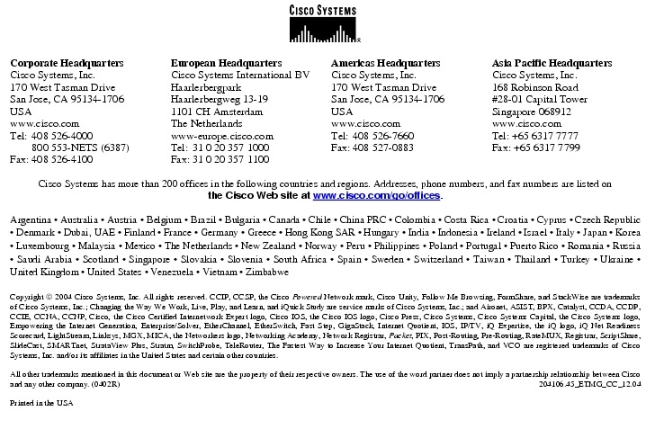 Text Box:  Corporate HeadquartersCisco Systems, Inc.170 West Tasman DriveSan Jose, CA 95134-1706USAwww.cisco.comTel:   408 526-4000    800 553-NETS (6387)Fax: 408 526-4100    European HeadquartersCisco Systems International BVHaarlerbergparkHaarlerbergweg 13-191101 CH AmsterdamThe Netherlandswww-europe.cisco.comTel:  31 0 20 357 1000Fax:    31 0 20 357 1100    Americas HeadquartersCisco Systems, Inc.170 West Tasman DriveSan Jose, CA 95134-1706USAwww.cisco.comTel:    408 526-7660Fax:    408 527-0883    Asia Pacific HeadquartersCisco Systems, Inc.168 Robinson Road#28-01 Capital TowerSingapore 068912www.cisco.comTel: +65 6317 7777Fax: +65 6317 7799Cisco Systems has more than 200 offices in the following countries and regions. Addresses, phone numbers, and fax numbers are listed onthe Cisco Web site at www.cisco.com/go/offices.Argentina &middot; Australia &middot; Austria &middot; Belgium &middot; Brazil &middot; Bulgaria &middot; Canada &middot; Chile &middot; China PRC &middot; Colombia &middot; Costa Rica &middot; Croatia &middot; Cyprus &middot; Czech Republic &middot; Denmark &middot; Dubai, UAE &middot; Finland &middot; France &middot; Germany &middot; Greece &middot; Hong Kong SAR &middot; Hungary &middot; India &middot; Indonesia &middot; Ireland &middot; Israel &middot; Italy &middot; Japan &middot; Korea &middot; Luxembourg &middot; Malaysia &middot; Mexico &middot; The Netherlands &middot; New Zealand &middot; Norway &middot; Peru &middot; Philippines &middot; Poland &middot; Portugal &middot; Puerto Rico &middot; Romania &middot; Russia &middot; Saudi Arabia &middot; Scotland &middot; Singapore &middot; Slovakia &middot; Slovenia &middot; South Africa &middot; Spain &middot; Sweden &middot; Switzerland &middot; Taiwan &middot; Thailand &middot; Turkey &middot; Ukraine &middot; United Kingdom &middot; United States &middot; Venezuela &middot; Vietnam &middot; ZimbabweCopyright  2004 Cisco Systems, Inc. All rights reserved. CCIP, CCSP, the Cisco Powered Network mark, Cisco Unity, Follow Me Browsing, FormShare, and StackWise are trademarks of Cisco Systems, Inc.; Changing the Way We Work, Live, Play, and Learn, and iQuick Study are service marks of Cisco Systems, Inc.; and Aironet, ASIST, BPX, Catalyst, CCDA, CCDP, CCIE, CCNA, CCNP, Cisco, the Cisco Certified Internetwork Expert logo, Cisco IOS, the Cisco IOS logo, Cisco Press, Cisco Systems, Cisco Systems Capital, the Cisco Systems logo, Empowering the Internet Generation, Enterprise/Solver, EtherChannel, EtherSwitch, Fast Step, GigaStack, Internet Quotient, IOS, IP/TV, iQ Expertise, the iQ logo, iQ Net Readiness Scorecard, LightStream, Linksys, MGX, MICA, the Networkers logo, Networking Academy, Network Registrar, Packet, PIX, Post-Routing, Pre-Routing, RateMUX, Registrar, ScriptShare, SlideCast, SMARTnet, StrataView Plus, Stratm, SwitchProbe, TeleRouter, The Fastest Way to Increase Your Internet Quotient, TransPath, and VCO are registered trademarks of Cisco Systems, Inc. and/or its affiliates in the United States and certain other countries.All other trademarks mentioned in this document or Web site are the property of their respective owners. The use of the word partner does not imply a partnership relationship between Cisco and any other company. (0402R)  204106.45_ETMG_CC_12.04Printed in the USA