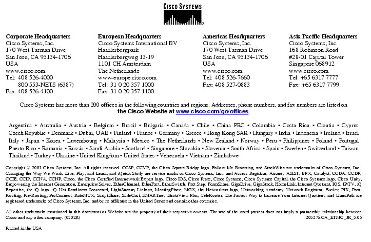 Text Box:  Corporate HeadquartersCisco Systems, Inc.170 West Tasman DriveSan Jose, CA 95134-1706USAwww.cisco.comTel:   408 526-4000    800 553-NETS (6387)Fax: 408 526-4100    European HeadquartersCisco Systems International BVHaarlerbergparkHaarlerbergweg 13-191101 CH AmsterdamThe Netherlandswww-europe.cisco.comTel:  31 0 20 357 1000Fax:    31 0 20 357 1100    Americas HeadquartersCisco Systems, Inc.170 West Tasman DriveSan Jose, CA 95134-1706USAwww.cisco.comTel:    408 526-7660Fax:    408 527-0883    Asia Pacific HeadquartersCisco Systems, Inc.168 Robinson Road#28-01 Capital TowerSingapore 068912www.cisco.comTel: +65 6317 7777Fax: +65 6317 7799Cisco Systems has more than 200 offices in the following countries and regions. Addresses, phone numbers, and fax numbers are listed onthe Cisco Website at www.cisco.com/go/offices.Argentina &middot; Australia &middot; Austria &middot; Belgium &middot; Brazil &middot; Bulgaria &middot; Canada &middot; Chile &middot; China PRC &middot; Colombia &middot; Costa Rica &middot; Croatia &middot; Cyprus Czech Republic &middot; Denmark &middot; Dubai, UAE &middot; Finland &middot; France &middot; Germany &middot; Greece &middot; Hong Kong SAR &middot; Hungary &middot; India &middot; Indonesia &middot; Ireland &middot; Israel Italy &middot; Japan &middot; Korea &middot; Luxembourg &middot; Malaysia &middot; Mexico &middot; The Netherlands &middot; New Zealand &middot; Norway &middot; Peru &middot; Philippines &middot; Poland &middot; Portugal Puerto Rico &middot; Romania &middot; Russia &middot; Saudi Arabia &middot; Scotland &middot; Singapore &middot; Slovakia &middot; Slovenia &middot; South Africa &middot; Spain &middot; Sweden &middot; Switzerland &middot; Taiwan Thailand &middot; Turkey &middot; Ukraine &middot; United Kingdom &middot; United States &middot; Venezuela &middot; Vietnam &middot; ZimbabweCopyright  2005 Cisco Systems, Inc. All rights reserved. CCSP, CCVP, the Cisco Square Bridge logo, Follow Me Browsing, and StackWise are trademarks of Cisco Systems, Inc.; Changing the Way We Work, Live, Play, and Learn, and iQuick Study are service marks of Cisco Systems, Inc.; and Access Registrar, Aironet, ASIST, BPX, Catalyst, CCDA, CCDP, CCIE, CCIP, CCNA, CCNP, Cisco, the Cisco Certified Internetwork Expert logo, Cisco IOS, Cisco Press, Cisco Systems, Cisco Systems Capital, the Cisco Systems logo, Cisco Unity, Empowering the Internet Generation, Enterprise/Solver, EtherChannel, EtherFast, EtherSwitch, Fast Step, FormShare, GigaDrive, GigaStack, HomeLink, Internet Quotient, IOS, IP/TV, iQ Expertise, the iQ logo, iQ Net Readiness Scorecard, LightStream, Linksys, MeetingPlace, MGX, the Networkers logo, Networking Academy, Network Registrar, Packet, PIX, Post-Routing, Pre-Routing, ProConnect, RateMUX, ScriptShare, SlideCast, SMARTnet, StrataView Plus, TeleRouter, The Fastest Way to Increase Your Internet Quotient, and TransPath are registered trademarks of Cisco Systems, Inc. and/or its affiliates in the United States and certain other countries.All other trademarks mentioned in this document or Website are the property of their respective owners. The use of the word partner does not imply a partnership relationship between Cisco and any other company. (0502R)   205276.CA_ETMG_JR_5.05Printed in the USA