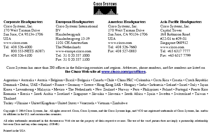 Text Box:  Corporate HeadquartersCisco Systems, Inc.170 West Tasman DriveSan Jose, CA 95134-1706USAwww.cisco.comTel:   408 526-4000    800 553-NETS (6387)Fax: 408 526-4100    European HeadquartersCisco Systems International BVHaarlerbergparkHaarlerbergweg 13-191101 CH AmsterdamThe Netherlandswww-europe.cisco.comTel:  31 0 20 357 1000Fax:    31 0 20 357 1100    Americas HeadquartersCisco Systems, Inc.170 West Tasman DriveSan Jose, CA 95134-1706USAwww.cisco.comTel:    408 526-7660Fax:    408 527-0883    Asia Pacific HeadquartersCisco Systems, Inc.Capital Tower168 Robinson Road#22-01 to #29-01 Singapore 068912www.cisco.comTel: +65 6317 7777Fax: +65 6317 7799Cisco Systems has more than 200 offices in the following countries and regions. Addresses, phone numbers, and fax numbers are listed on the Cisco Web site at www.cisco.com/go/offices.Argentina &middot; Australia &middot; Austria &middot; Belgium &middot; Brazil &middot; Bulgaria &middot; Canada &middot; Chile &middot; China PRC &middot; Colombia &middot; Costa Rica &middot; Croatia &middot; Czech Republic Denmark &middot; Dubai, UAE &middot; Finland &middot; France &middot; Germany &middot; Greece &middot; Hong Kong SAR &middot; Hungary &middot; India &middot; Indonesia &middot; Ireland &middot; Israel &middot; Italy &middot; Japan Korea &middot; Luxembourg &middot; Malaysia &middot; Mexico &middot; The Netherlands &middot; New Zealand &middot; Norway &middot; Peru &middot; Philippines &middot; Poland &middot; Portugal &middot; Puerto Rico Romania &middot; Russia &middot; Saudi Arabia &middot; Scotland &middot; Singapore &middot; Slovakia &middot; Slovenia &middot; South Africa &middot; Spain &middot; Sweden &middot; Switzerland &middot; Taiwan &middot; Thailand Turkey &middot; Ukraine &middot; United Kingdom &middot; United States &middot; Venezuela &middot; Vietnam &middot; ZimbabweCopyright  2004 Cisco Systems, Inc. All rights reserved. Cisco, Cisco Systems, and the Cisco Systems logo, and VCO are registered trademarks of Cisco Systems, Inc. and/or its affiliates in the U.S. and certain other countries.All other trademarks mentioned in this document or Web site are the property of their respective owners. The use of the word partner does not imply a partnership relationship between Cisco and any other company. (0304R)Printed in the USA