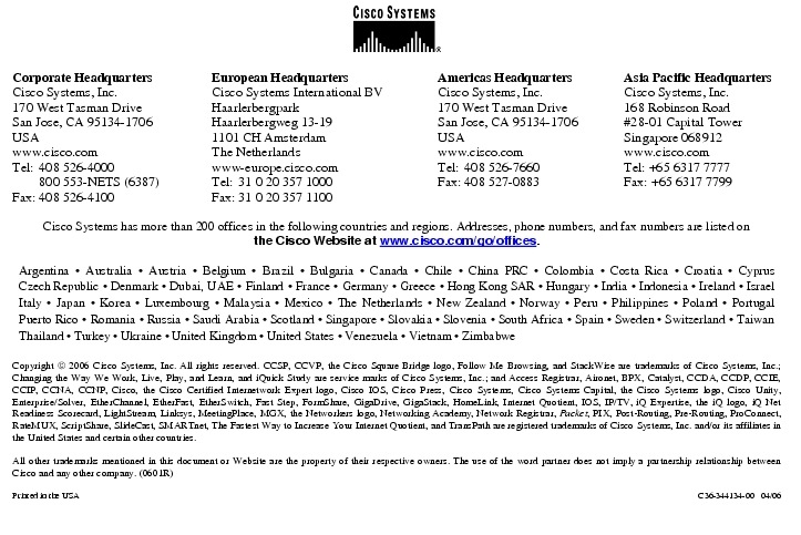 Text Box:  Corporate HeadquartersCisco Systems, Inc.170 West Tasman DriveSan Jose, CA 95134-1706USAwww.cisco.comTel: 408 526-4000    800 553-NETS (6387)Fax: 408 526-4100    European HeadquartersCisco Systems International BVHaarlerbergparkHaarlerbergweg 13-191101 CH AmsterdamThe Netherlandswww-europe.cisco.comTel:  31 0 20 357 1000Fax:    31 0 20 357 1100    Americas HeadquartersCisco Systems, Inc.170 West Tasman DriveSan Jose, CA 95134-1706USAwww.cisco.comTel:    408 526-7660Fax:    408 527-0883    Asia Pacific HeadquartersCisco Systems, Inc.168 Robinson Road#28-01 Capital TowerSingapore 068912www.cisco.comTel: +65 6317 7777Fax: +65 6317 7799Cisco Systems has more than 200 offices in the following countries and regions. Addresses, phone numbers, and fax numbers are listed onthe Cisco Website at www.cisco.com/go/offices.Argentina &middot; Australia &middot; Austria &middot; Belgium &middot; Brazil &middot; Bulgaria &middot; Canada &middot; Chile &middot; China PRC &middot; Colombia &middot; Costa Rica &middot; Croatia &middot; Cyprus Czech Republic &middot; Denmark &middot; Dubai, UAE &middot; Finland &middot; France &middot; Germany &middot; Greece &middot; Hong Kong SAR &middot; Hungary &middot; India &middot; Indonesia &middot; Ireland &middot; Israel Italy &middot; Japan &middot; Korea &middot; Luxembourg &middot; Malaysia &middot; Mexico &middot; The Netherlands &middot; New Zealand &middot; Norway &middot; Peru &middot; Philippines &middot; Poland &middot; Portugal Puerto Rico &middot; Romania &middot; Russia &middot; Saudi Arabia &middot; Scotland &middot; Singapore &middot; Slovakia &middot; Slovenia &middot; South Africa &middot; Spain &middot; Sweden &middot; Switzerland &middot; Taiwan Thailand &middot; Turkey &middot; Ukraine &middot; United Kingdom &middot; United States &middot; Venezuela &middot; Vietnam &middot; ZimbabweCopyright  2006 Cisco Systems, Inc. All rights reserved. CCSP, CCVP, the Cisco Square Bridge logo, Follow Me Browsing, and StackWise are trademarks of Cisco Systems, Inc.; Changing the Way We Work, Live, Play, and Learn, and iQuick Study are service marks of Cisco Systems, Inc.; and Access Registrar, Aironet, BPX, Catalyst, CCDA, CCDP, CCIE, CCIP, CCNA, CCNP, Cisco, the Cisco Certified Internetwork Expert logo, Cisco IOS, Cisco Press, Cisco Systems, Cisco Systems Capital, the Cisco Systems logo, Cisco Unity, Enterprise/Solver, EtherChannel, EtherFast, EtherSwitch, Fast Step, FormShare, GigaDrive, GigaStack, HomeLink, Internet Quotient, IOS, IP/TV, iQ Expertise, the iQ logo, iQ Net Readiness Scorecard, LightStream, Linksys, MeetingPlace, MGX, the Networkers logo, Networking Academy, Network Registrar, Packet, PIX, Post-Routing, Pre-Routing, ProConnect, RateMUX, ScriptShare, SlideCast, SMARTnet, The Fastest Way to Increase Your Internet Quotient, and TransPath are registered trademarks of Cisco Systems, Inc. and/or its affiliates in the United States and certain other countries.All other trademarks mentioned in this document or Website are the property of their respective owners. The use of the word partner does not imply a partnership relationship between Cisco and any other company. (0601R)Printed in the USA C36-344134-00   04/06