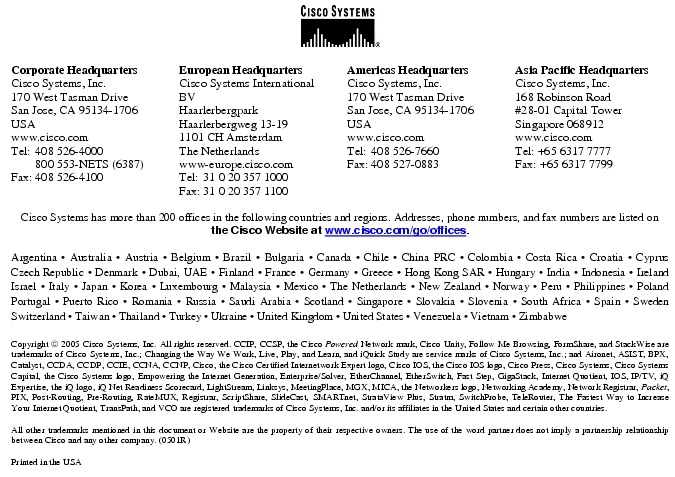 Text Box:  Corporate HeadquartersCisco Systems, Inc.170 West Tasman DriveSan Jose, CA 95134-1706USAwww.cisco.comTel:   408 526-4000    800 553-NETS (6387)Fax: 408 526-4100    European HeadquartersCisco Systems International BVHaarlerbergparkHaarlerbergweg 13-191101 CH AmsterdamThe Netherlandswww-europe.cisco.comTel:  31 0 20 357 1000Fax:    31 0 20 357 1100    Americas HeadquartersCisco Systems, Inc.170 West Tasman DriveSan Jose, CA 95134-1706USAwww.cisco.comTel:    408 526-7660Fax:    408 527-0883    Asia Pacific HeadquartersCisco Systems, Inc.168 Robinson Road#28-01 Capital Tower Singapore 068912www.cisco.comTel: +65 6317 7777Fax: +65 6317 7799Cisco Systems has more than 200 offices in the following countries and regions. Addresses, phone numbers, and fax numbers are listed on the Cisco Website at www.cisco.com/go/offices.Argentina &middot; Australia &middot; Austria &middot; Belgium &middot; Brazil &middot; Bulgaria &middot; Canada &middot; Chile &middot; China PRC &middot; Colombia &middot; Costa Rica &middot; Croatia &middot; Cyprus Czech Republic &middot; Denmark &middot; Dubai, UAE &middot; Finland &middot; France &middot; Germany &middot; Greece &middot; Hong Kong SAR &middot; Hungary &middot; India &middot; Indonesia &middot; Ireland Israel &middot; Italy &middot; Japan &middot; Korea &middot; Luxembourg &middot; Malaysia &middot; Mexico &middot; The Netherlands &middot; New Zealand &middot; Norway &middot; Peru &middot; Philippines &middot; Poland Portugal &middot; Puerto Rico &middot; Romania &middot; Russia &middot; Saudi Arabia &middot; Scotland &middot; Singapore &middot; Slovakia &middot; Slovenia &middot; South Africa &middot; Spain &middot; Sweden Switzerland &middot; Taiwan &middot; Thailand &middot; Turkey &middot; Ukraine &middot; United Kingdom &middot; United States &middot; Venezuela &middot; Vietnam &middot; Zimbabwe                        Copyright  2005 Cisco Systems, Inc. All rights reserved. CCIP, CCSP, the Cisco Powered Network mark, Cisco Unity, Follow Me Browsing, FormShare, and StackWise are trademarks of Cisco Systems, Inc.; Changing the Way We Work, Live, Play, and Learn, and iQuick Study are service marks of Cisco Systems, Inc.; and Aironet, ASIST, BPX, Catalyst, CCDA, CCDP, CCIE, CCNA, CCNP, Cisco, the Cisco Certified Internetwork Expert logo, Cisco IOS, the Cisco IOS logo, Cisco Press, Cisco Systems, Cisco Systems Capital, the Cisco Systems logo, Empowering the Internet Generation, Enterprise/Solver, EtherChannel, EtherSwitch, Fast Step, GigaStack, Internet Quotient, IOS, IP/TV, iQ Expertise, the iQ logo, iQ Net Readiness Scorecard, LightStream, Linksys, MeetingPlace, MGX, MICA, the Networkers logo, Networking Academy, Network Registrar, Packet, PIX, Post-Routing, Pre-Routing, RateMUX, Registrar, ScriptShare, SlideCast, SMARTnet, StrataView Plus, Stratm, SwitchProbe, TeleRouter, The Fastest Way to Increase Your Internet Quotient, TransPath, and VCO are registered trademarks of Cisco Systems, Inc. and/or its affiliates in the United States and certain other countries.All other trademarks mentioned in this document or Website are the property of their respective owners. The use of the word partner does not imply a partnership relationship between Cisco and any other company. (0501R)Printed in the USA