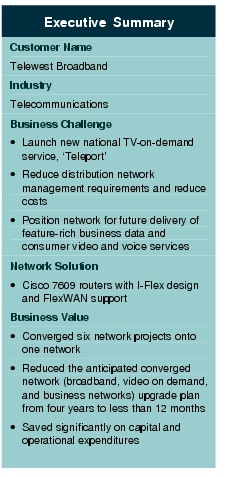 Text Box: Executive SummaryCustomer NameTelewest BroadbandIndustry TelecommunicationsBusiness Challenge&middot;    Launch new national TV-on-demand service, `Teleport'&middot;   Reduce distribution network management requirements and reduce costs&middot;   Position network for future delivery of feature-rich business data and consumer video and voice servicesNetwork Solution &middot;  Cisco 7609 routers with I-Flex design and FlexWAN supportBusiness Value&middot;    Converged six network projects onto one network&middot;    Reduced the anticipated converged network (broadband, video on demand, and business networks) upgrade plan from four years to less than 12 months&middot;  Saved significantly on capital and operational expenditures 