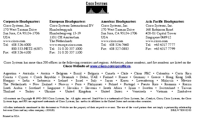 Text Box:  Corporate HeadquartersCisco Systems, Inc.170 West Tasman DriveSan Jose, CA 95134-1706USAwww.cisco.comTel:   408 526-4000    800 553-NETS (6387)Fax: 408 526-4100    European HeadquartersCisco Systems International BVHaarlerbergparkHaarlerbergweg 13-191101 CH AmsterdamThe Netherlandswww-europe.cisco.comTel:  31 0 20 357 1000Fax:    31 0 20 357 1100    Americas HeadquartersCisco Systems, Inc.170 West Tasman DriveSan Jose, CA 95134-1706USAwww.cisco.comTel:    408 526-7660Fax:    408 527-0883    Asia Pacific HeadquartersCisco Systems, Inc.168 Robinson Road#28-01 Capital Tower Singapore 068912www.cisco.comTel:     +65 6317 7777Fax:   +65 6317 7799Cisco Systems has more than 200 offices in the following countries and regions. Addresses, phone numbers, and fax numbers are listed on theCisco Website at www.cisco.com/go/offices.Argentina &middot; Australia &middot; Austria &middot; Belgium &middot; Brazil &middot; Bulgaria &middot; Canada &middot; Chile &middot; China PRC &middot; Colombia &middot; Costa RicaCroatia &middot; Cyprus &middot; Czech Republic &middot; Denmark &middot; Dubai, UAE &middot; Finland &middot; France &middot; Germany &middot; Greece &middot; Hong Kong SARHungary &middot; India &middot; Indonesia &middot; Ireland &middot; Israel &middot; Italy &middot; Japan &middot; Korea &middot; Luxembourg &middot; Malaysia &middot; MexicoThe Netherlands &middot; New Zealand &middot; Norway &middot; Peru &middot; Philippines &middot; Poland &middot; Portugal &middot; Puerto Rico &middot; Romania &middot; RussiaSaudi Arabia &middot; Scotland &middot; Singapore &middot; Slovakia &middot; Slovenia &middot; South Africa &middot; Spain &middot; Sweden &middot; Switzerland &middot; TaiwanThailand &middot; Turkey &middot; Ukraine &middot; United Kingdom &middot; United States &middot; Venezuela &middot; Vietnam &middot; ZimbabweAll contents are Copyright &copy; 1992-2005 Cisco Systems, Inc. All rights reserved. StackWise is a trademark of Cisco Systems, Inc.; Catalyst, Cisco, Cisco Systems, the Cisco Systems logo, and PIX are registered trademarks of Cisco Systems, Inc. and/or its affiliates in the United States and certain other countries.All other trademarks mentioned in this document or Website are the property of their respective owners. The use of the word partner does not imply a partnership relationship between Cisco and any other company. (0501R)    DR/LW7830 02/05Printed in USA