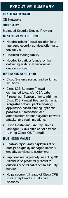Text Box: EXECUTIVE SUMMARYCUSTOMER NAMEXB NetworksINDUSTRY Managed Security Service ProviderBUSINESS CHALLENGE&middot; Needed robust firewall solution for a managed security services offering to customers &middot; Required manageability&middot; Needed to build a foundation for delivering additional services as customers needNETWORK SOLUTION &middot; Cisco Systems routing and switching solutions &middot; Cisco IOS Software Firewall, configured to satisfy ICSA Labs Firewall certification criteria, with the Cisco IOS Firewall Feature Set, which integrates stateful packet filtering; application-based filtering; dynamic per-user authentication and authorization; defense against network attacks; and real-time alerts.&middot;  Cisco Router and Security Device Manager (SDM) bundles for devices running Cisco IOS FirewallBUSINESS VALUE&middot;    Enables rapid, easy deployment of enterprise-quality managed network security services to customers&middot;    Improves manageability, enabling XB Networks to proactively report to customers on benefits of the security service&middot;    Helps secure full range of Cisco CPE routers deployed at customers' locations 