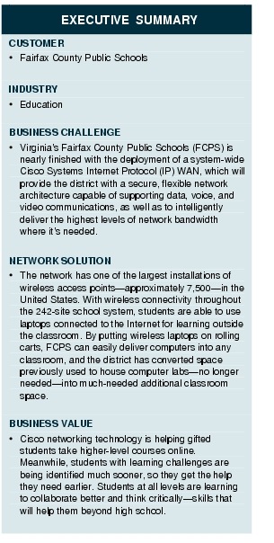 Text Box: EXECUTIVE SUMMARYCUSTOMER&middot;    Fairfax County Public SchoolsINDUSTRY&middot;  EducationBUSINESS CHALLENGE&middot;    Virginia's Fairfax County Public Schools (FCPS) is nearly finished with the deployment of a system-wide Cisco Systems Internet Protocol (IP) WAN, which will provide the district with a secure, flexible network architecture capable of supporting data, voice, and video communications, as well as to intelligently deliver the highest levels of network bandwidth where it's needed.NETWORK SOLUTION&middot; The network has one of the largest installations of wireless access points-approximately 7,500-in the United States. With wireless connectivity throughout the 242-site school system, students are able to use laptops connected to the Internet for learning outside the classroom. By putting wireless laptops on rolling carts, FCPS can easily deliver computers into any classroom, and the district has converted space previously used to house computer labs-no longer needed-into much-needed additional classroom space.BUSINESS VALUE&middot;  Cisco networking technology is helping gifted students take higher-level courses online. Meanwhile, students with learning challenges are being identified much sooner, so they get the help they need earlier. Students at all levels are learning to collaborate better and think critically-skills that will help them beyond high school.